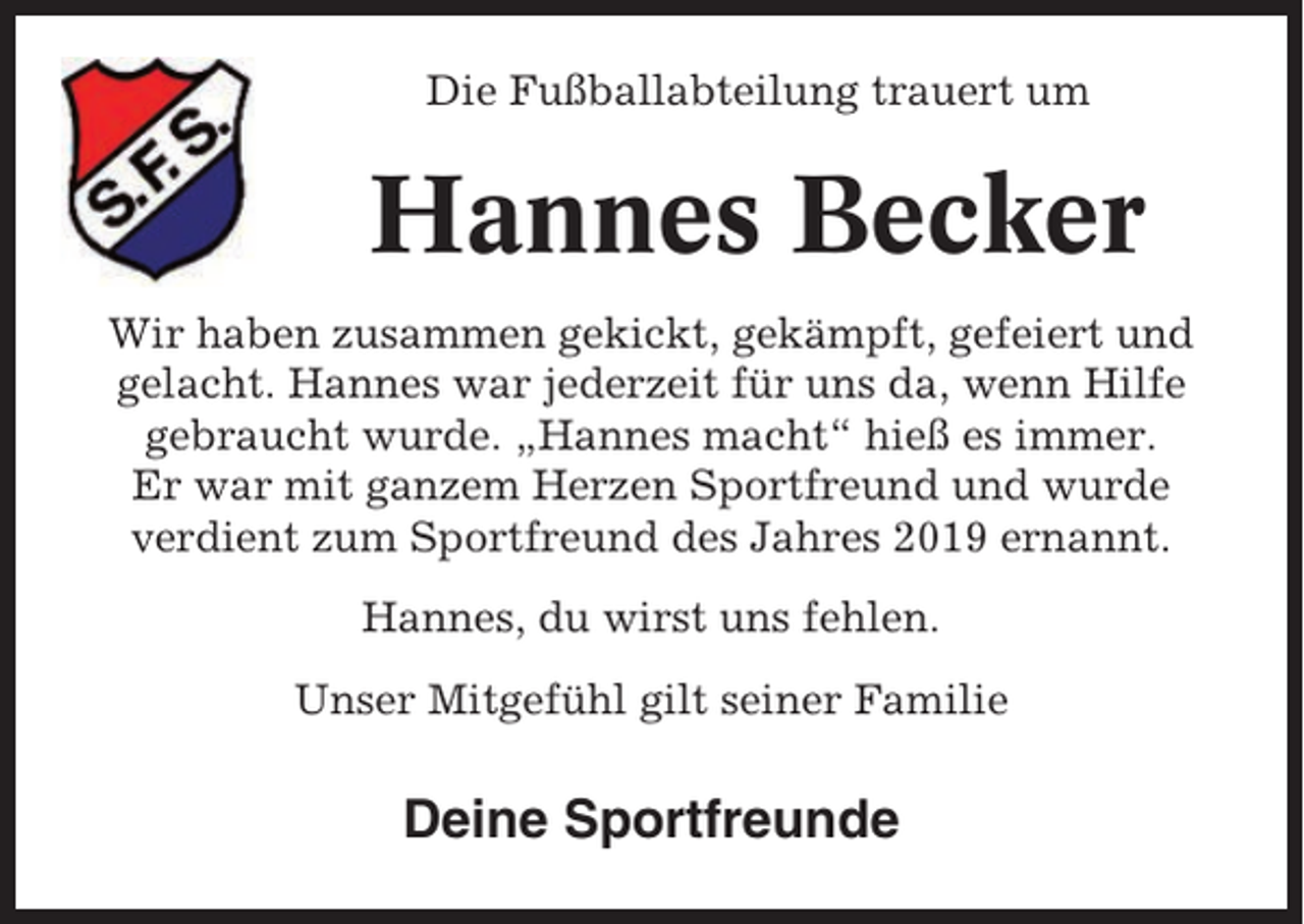 <p>Die Fußballabteilung trauert um</p><p>Hannes Becker<br />Wir haben zusammen gekickt, gekämpft, gefeiert und<br />gelacht. Hannes war jederzeit für uns da, wenn Hilfe<br />gebraucht wurde. „Hannes macht“ hieß es immer.<br />Er war mit ganzem Herzen Sportfreund und wurde<br />verdient zum Sportfreund des Jahres 2019 ernannt.<br />Hannes, du wirst uns fehlen.<br />Unser Mitgefühl gilt seiner Familie</p><p>Deine Sportfreunde</p>