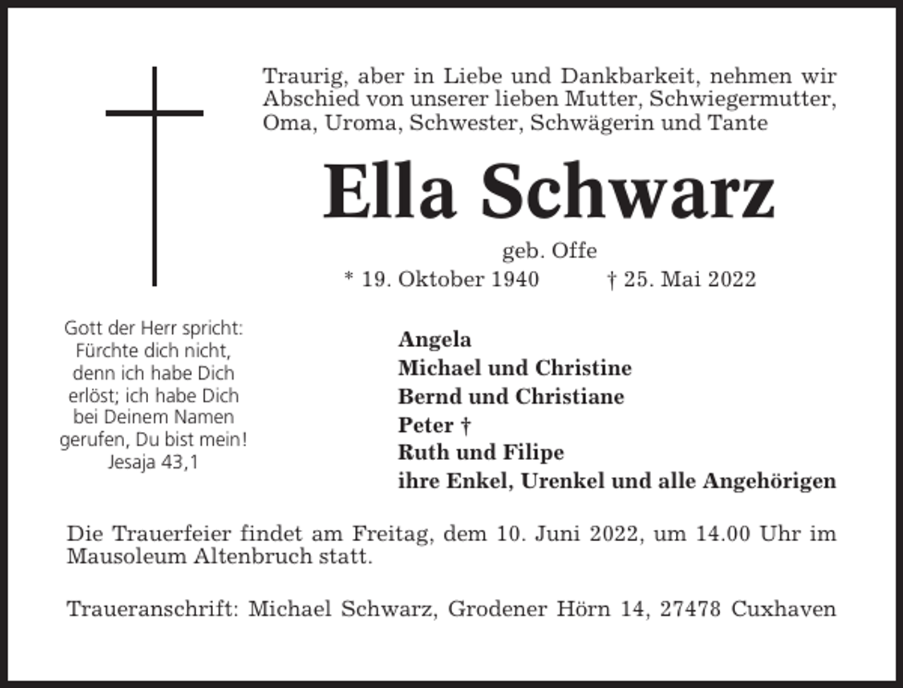 <p>Traurig, aber in Liebe und Dankbarkeit, nehmen wir<br />Abschied von unserer lieben Mutter, Schwiegermutter,<br />Oma, Uroma, Schwester, Schwägerin und Tante</p><p>Ella Schwarz<br />geb. Offe<br />* 19. Oktober 1940<br />† 25. Mai 2022<br />Gott der Herr spricht:<br />Fürchte dich nicht,<br />denn ich habe Dich<br />erlöst; ich habe Dich<br />bei Deinem Namen<br />gerufen, Du bist mein!<br />Jesaja 43,1</p><p>Angela<br />Michael und Christine<br />Bernd und Christiane<br />Peter †<br />Ruth und Filipe<br />ihre Enkel, Urenkel und alle Angehörigen</p><p>Die Trauerfeier findet am Freitag, dem 10. Juni 2022, um 14.00 Uhr im<br />Mausoleum Altenbruch statt.<br />Traueranschrift: Michael Schwarz, Grodener Hörn 14, 27478 Cuxhaven</p>