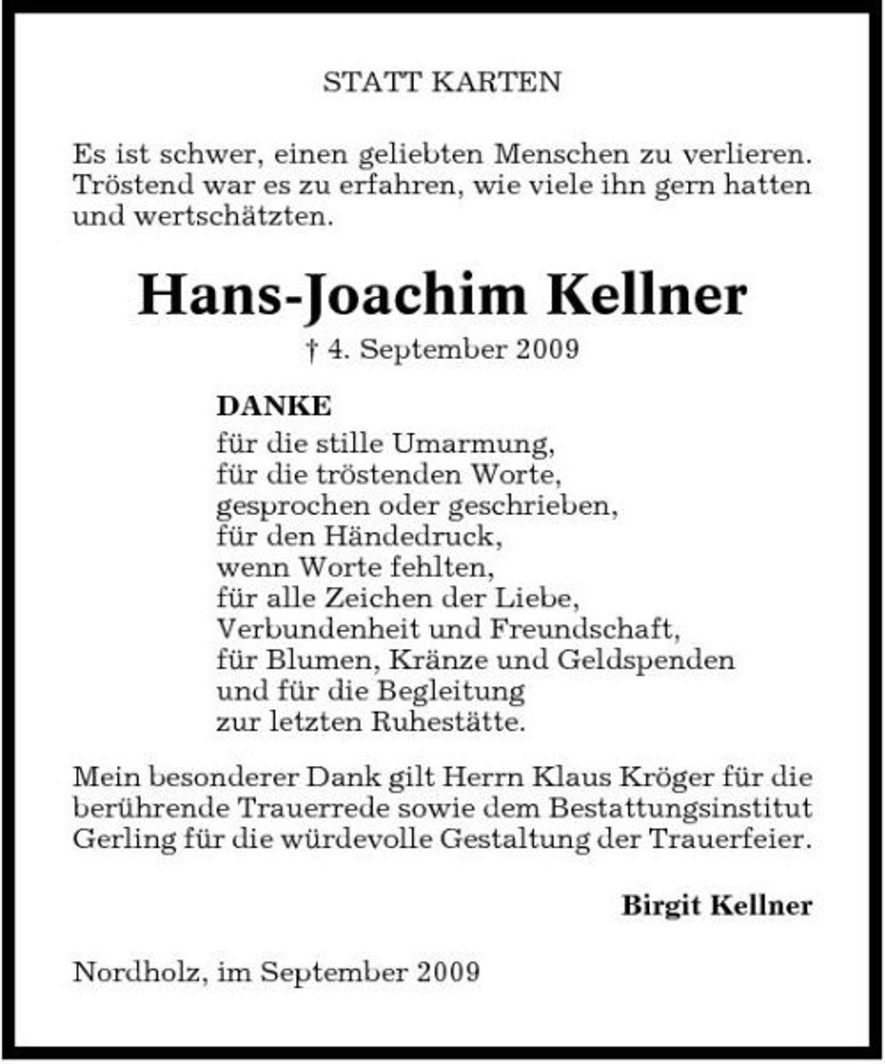 <p>STATT KARTEN Es ist schwer, einen geliebten Menschen zu verlieren. Tröstend war es zu erfahren, wie viele ihn gern hatten und wertschätzten.</p><p>Hans-Joachim Kellner<br />† 4. September 2009 DANKE für die stille Umarmung, für die tröstenden Worte, gesprochen oder geschrieben, für den Händedruck, wenn Worte fehlten, für alle Zeichen der Liebe, Verbundenheit und Freundschaft, für Blumen, Kränze und Geldspenden und für die Begleitung zur letzten Ruhestätte. Mein besonderer Dank gilt Herrn Klaus Kröger für die berührende Trauerrede sowie dem Bestattungsinstitut Gerling für die würdevolle Gestaltung der Trauerfeier. Birgit Kellner Nordholz, im September 2009</p>