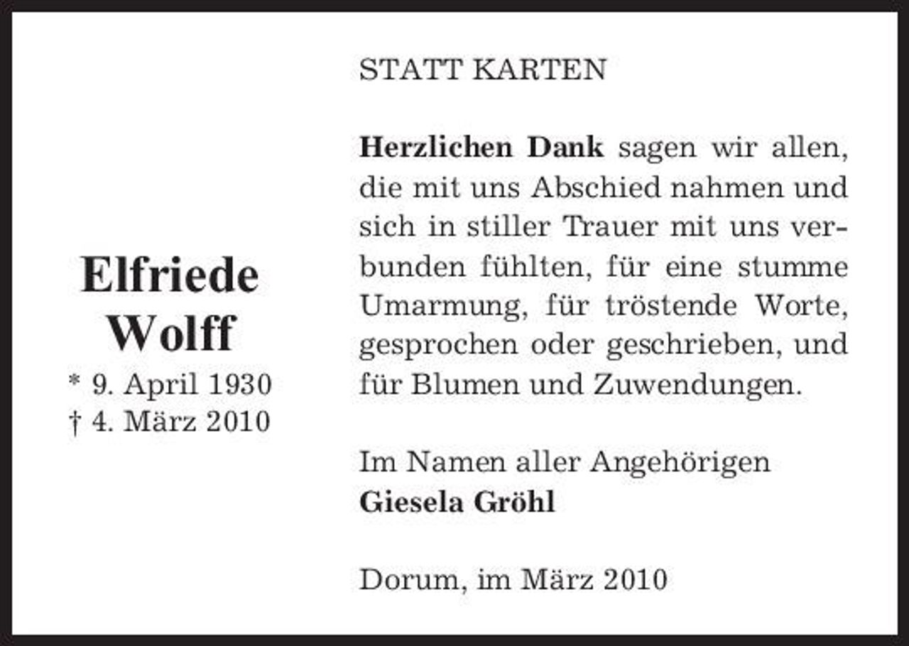 <p>STATT KARTEN Herzlichen Dank sagen wir allen, die mit uns Abschied nahmen und sich in stiller Trauer mit uns verbunden fühlten, für eine stumme Umarmung, für tröstende Worte, gesprochen oder geschrieben, und für Blumen und Zuwendungen. Im Namen aller Angehörigen Giesela Gröhl Dorum, im März 2010</p><p>Elfriede Wolff<br />* 9. April 1930 † 4. März 2010</p>