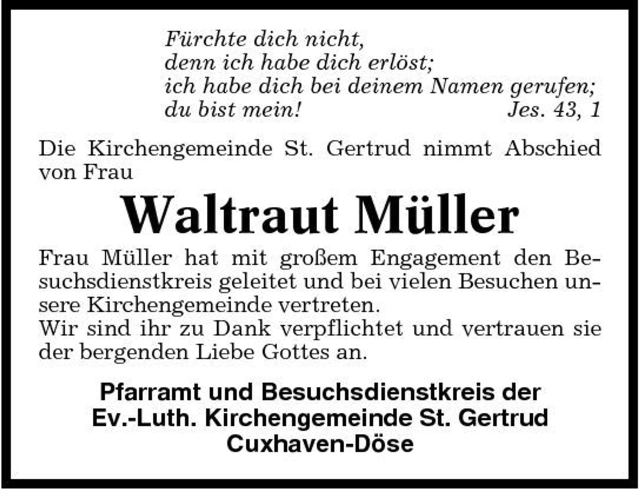 <p>Fürchte dich nicht, denn ich habe dich erlöst; ich habe dich bei deinem Namen gerufen; du bist mein! Jes. 43, 1 Die Kirchengemeinde St. Gertrud nimmt Abschied von Frau</p><p>Waltraut Müller<br />Frau Müller hat mit großem Engagement den Besuchsdienstkreis geleitet und bei vielen Besuchen unsere Kirchengemeinde vertreten. Wir sind ihr zu Dank verpflichtet und vertrauen sie der bergenden Liebe Gottes an.</p><p>Pfarramt und Besuchsdienstkreis der Ev.-Luth. Kirchengemeinde St. Gertrud Cuxhaven-Döse</p>