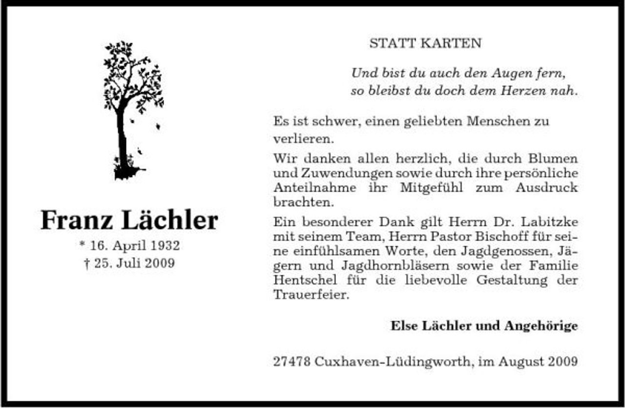 <p>STATT KARTEN Und bist du auch den Augen fern, so bleibst du doch dem Herzen nah. Es ist schwer, einen geliebten Menschen zu verlieren. Wir danken allen herzlich, die durch Blumen und Zuwendungen sowie durch ihre persönliche Anteilnahme ihr Mitgefühl zum Ausdruck brachten. Ein besonderer Dank gilt Herrn Dr. Labitzke mit seinem Team, Herrn Pastor Bischoff für seine einfühlsamen Worte, den Jagdgenossen, Jägern und Jagdhornbläsern sowie der Familie Hentschel für die liebevolle Gestaltung der Trauerfeier. Else Lächler und Angehörige 27478 Cuxhaven-Lüdingworth, im August 2009</p><p>Franz Lächler<br />* 16. April 1932 † 25. Juli 2009</p>