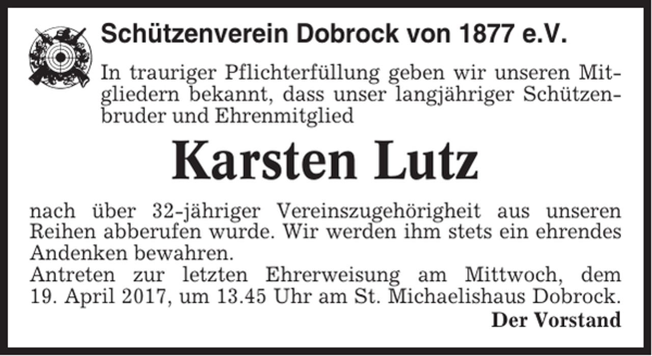 <p>Schützenverein Dobrock von 1877 e.V.<br />In trauriger Pflichterfüllung geben wir unseren Mitgliedern bekannt, dass unser langjähriger Schützenbruder und Ehrenmitglied</p><p>Karsten Lutz<br />nach über 32-jähriger Vereinszugehörigheit aus unseren<br />Reihen abberufen wurde. Wir werden ihm stets ein ehrendes<br />Andenken bewahren.<br />Antreten zur letzten Ehrerweisung am Mittwoch, dem<br />19. April 2017, um 13.45 Uhr am St. Michaelishaus Dobrock.<br />Der Vorstand</p>