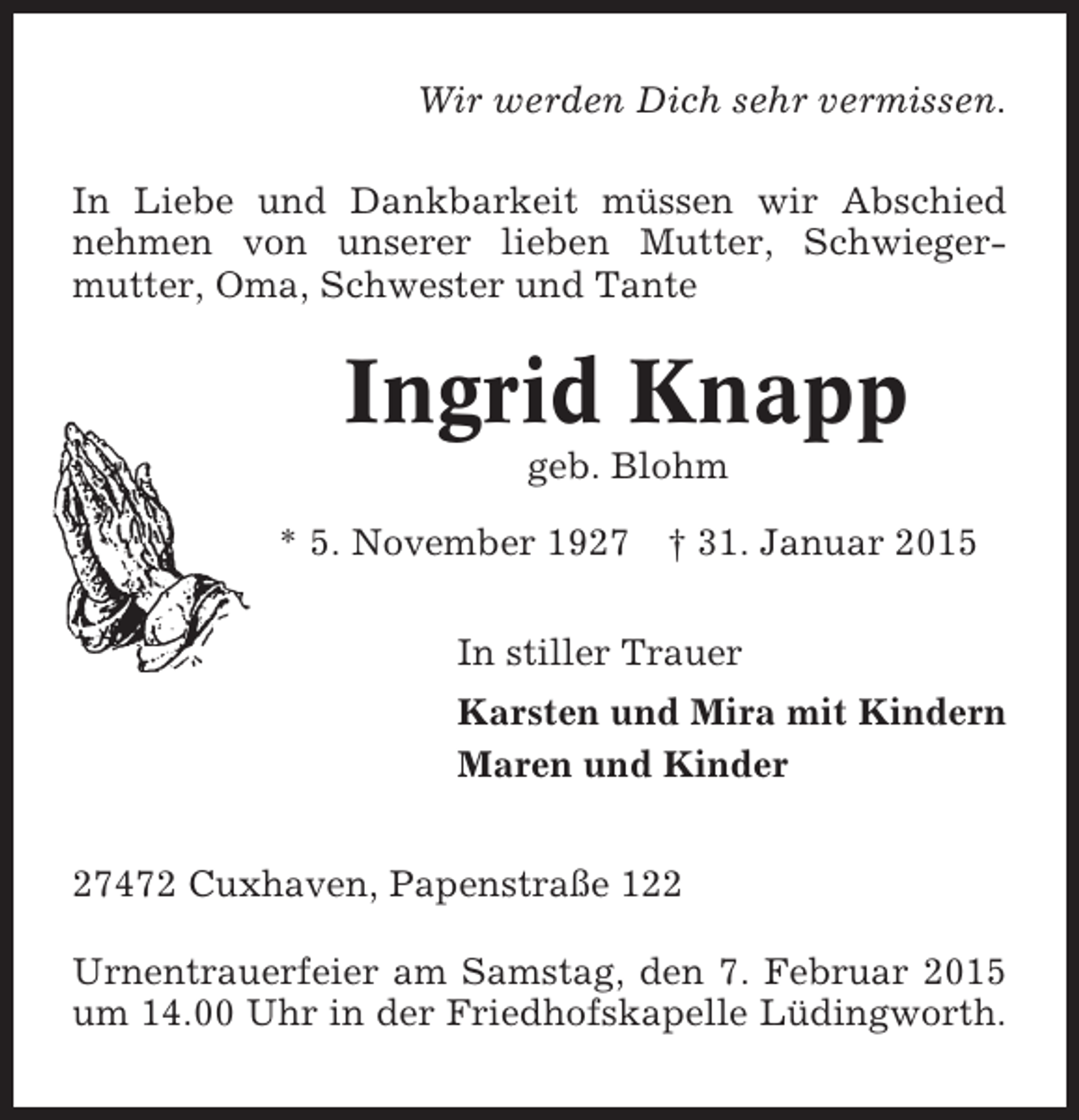 <p>Wir werden Dich sehr vermissen.<br />In Liebe und Dankbarkeit müssen wir Abschied<br />nehmen von unserer lieben Mutter, Schwiegermutter, Oma, Schwester und Tante</p><p>Ingrid Knapp<br />geb. Blohm<br />* 5. November 1927 † 31. Januar 2015<br />In stiller Trauer<br />Karsten und Mira mit Kindern<br />Maren und Kinder<br />27472 Cuxhaven, Papenstraße 122<br />Urnentrauerfeier am Samstag, den 7. Februar 2015<br />um 14.00 Uhr in der Friedhofskapelle Lüdingworth.</p>