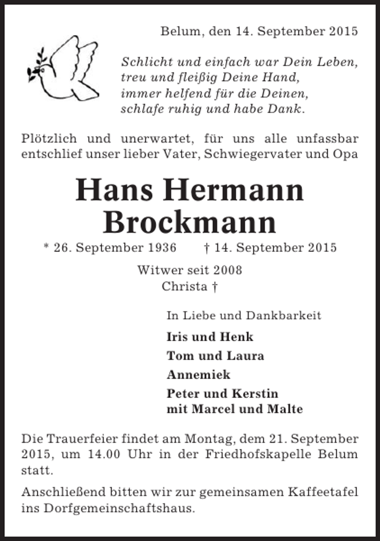 <p>Belum, den 14. September 2015<br />Schlicht und einfach war Dein Leben,<br />treu und fleißig Deine Hand,<br />immer helfend für die Deinen,<br />schlafe ruhig und habe Dank.<br />Plötzlich und unerwartet, für uns alle unfassbar<br />entschlief unser lieber Vater, Schwiegervater und Opa</p><p>Hans Hermann<br />Brockmann<br />* 26. September 1936</p><p>† 14. September 2015</p><p>Witwer seit 2008<br />Christa †<br />In Liebe und Dankbarkeit</p><p>Iris und Henk<br />Tom und Laura<br />Annemiek<br />Peter und Kerstin<br />mit Marcel und Malte<br />Die Trauerfeier findet am Montag, dem 21. September<br />2015, um 14.00 Uhr in der Friedhofskapelle Belum<br />statt.<br />Anschließend bitten wir zur gemeinsamen Kaffeetafel<br />ins Dorfgemeinschaftshaus.</p>