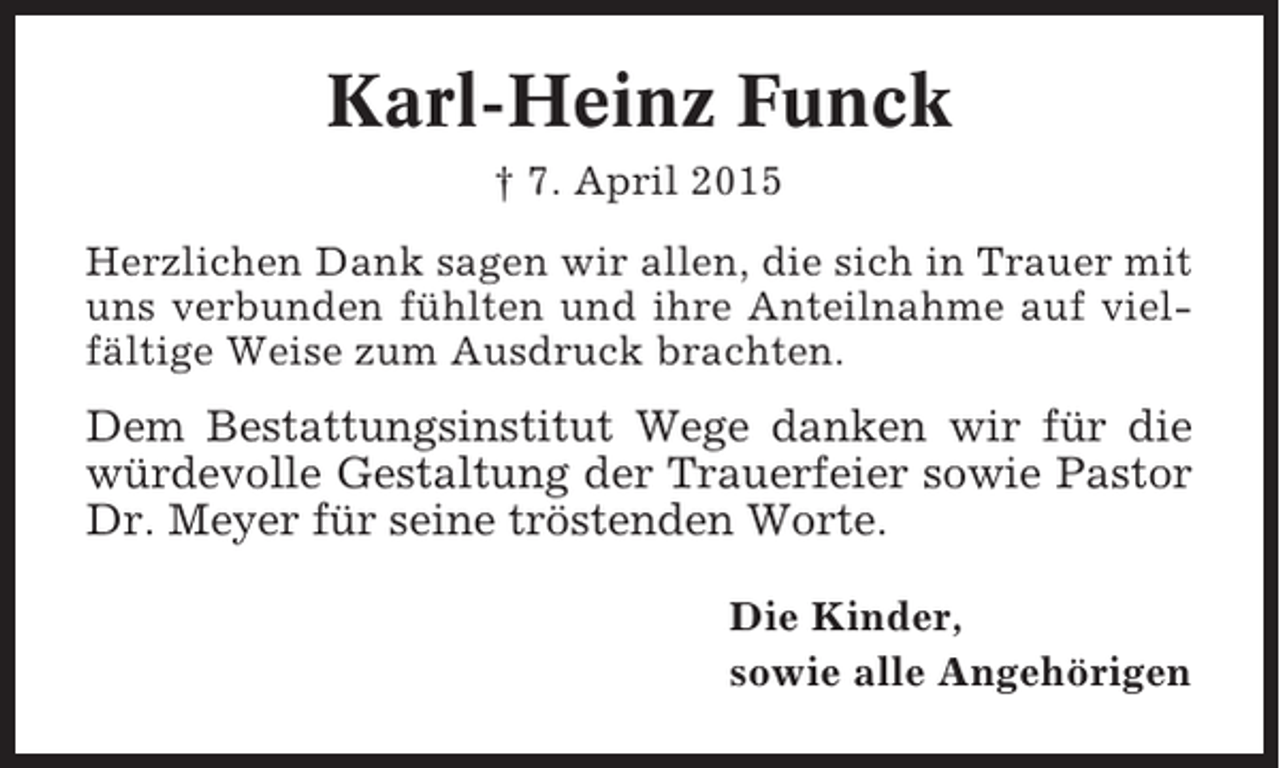 <p>Karl-Heinz Funck<br />† 7. April 2015<br />Herzlichen Dank sagen wir allen, die sich in Trauer mit<br />uns verbunden fühlten und ihre Anteilnahme auf vielfältige Weise zum Ausdruck brachten.</p><p>Dem Bestattungsinstitut Wege danken wir für die<br />würdevolle Gestaltung der Trauerfeier sowie Pastor<br />Dr. Meyer für seine tröstenden Worte.<br />Die Kinder,<br />sowie alle Angehörigen</p>