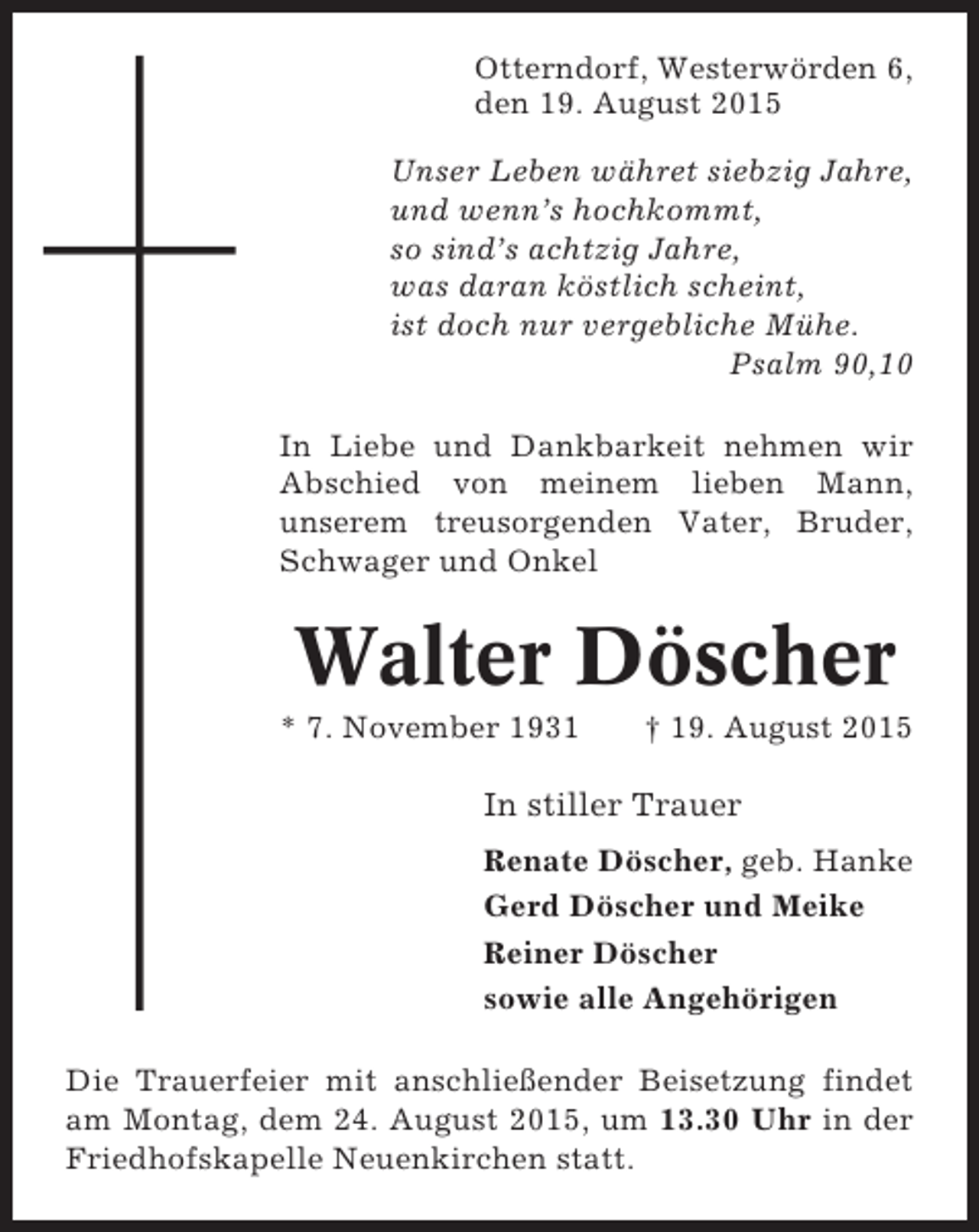 <p>Otterndorf, Westerwörden 6,<br />den 19. August 2015<br />Unser Leben währet siebzig Jahre,<br />und wenn’s hochkommt,<br />so sind’s achtzig Jahre,<br />was daran köstlich scheint,<br />ist doch nur vergebliche Mühe.<br />Psalm 90,10<br />In Liebe und Dankbarkeit nehmen wir<br />Abschied von meinem lieben Mann,<br />unserem treusorgenden Vater, Bruder,<br />Schwager und Onkel</p><p>Walter Döscher<br />* 7. November 1931</p><p>† 19. August 2015</p><p>In stiller Trauer<br />Renate Döscher, geb. Hanke<br />Gerd Döscher und Meike<br />Reiner Döscher<br />sowie alle Angehörigen<br />Die Trauerfeier mit anschließender Beisetzung findet<br />am Montag, dem 24. August 2015, um 13.30 Uhr in der<br />Friedhofskapelle Neuenkirchen statt.</p>