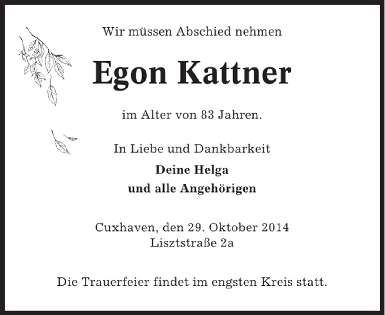 <p>Wir müssen Abschied nehmen</p><p>Egon Kattner<br />im Alter von 83 Jahren.<br />In Liebe und Dankbarkeit<br />Deine Helga<br />und alle Angehörigen<br />Cuxhaven, den 29. Oktober 2014<br />Lisztstraße 2a<br />Die Trauerfeier findet im engsten Kreis statt.</p>