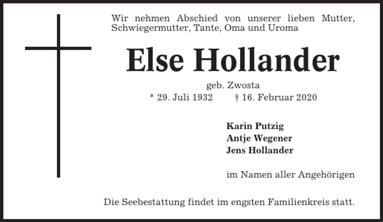 <p>Wir nehmen Abschied von unserer lieben Mutter,<br />Schwiegermutter, Tante, Oma und Uroma</p><p>Else Hollander<br />geb. Zwosta<br />* 29. Juli 1932<br />† 16. Februar 2020<br />Karin Putzig<br />Antje Wegener<br />Jens Hollander<br />im Namen aller Angehörigen<br />Die Seebestattung findet im engsten Familienkreis statt.</p>