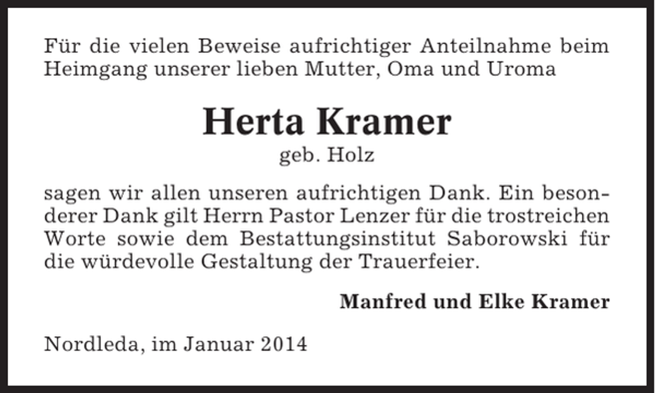 <p>Für die vielen Beweise aufrichtiger Anteilnahme beim<br />Heimgang unserer lieben Mutter, Oma und Uroma</p><p>Herta Kramer<br />geb. Holz<br />sagen wir allen unseren aufrichtigen Dank. Ein besonderer Dank gilt Herrn Pastor Lenzer für die trostreichen<br />Worte sowie dem Bestattungsinstitut Saborowski für<br />die würdevolle Gestaltung der Trauerfeier.<br />Manfred und Elke Kramer<br />Nordleda, im Januar 2014</p>