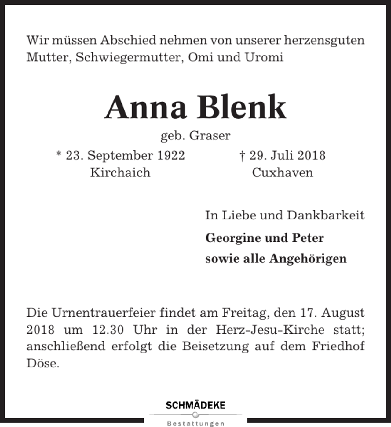 <p>Wir müssen Abschied nehmen von unserer herzensguten<br />Mutter, Schwiegermutter, Omi und Uromi</p><p>Anna Blenk<br />geb. Graser<br />* 23. September 1922<br />Kirchaich</p><p>† 29. Juli 2018<br />Cuxhaven<br />In Liebe und Dankbarkeit<br />Georgine und Peter<br />sowie alle Angehörigen</p><p>Die Urnentrauerfeier findet am Freitag, den 17. August<br />2018 um 12.30 Uhr in der Herz-Jesu-Kirche statt;<br />anschließend erfolgt die Beisetzung auf dem Friedhof<br />Döse.</p>