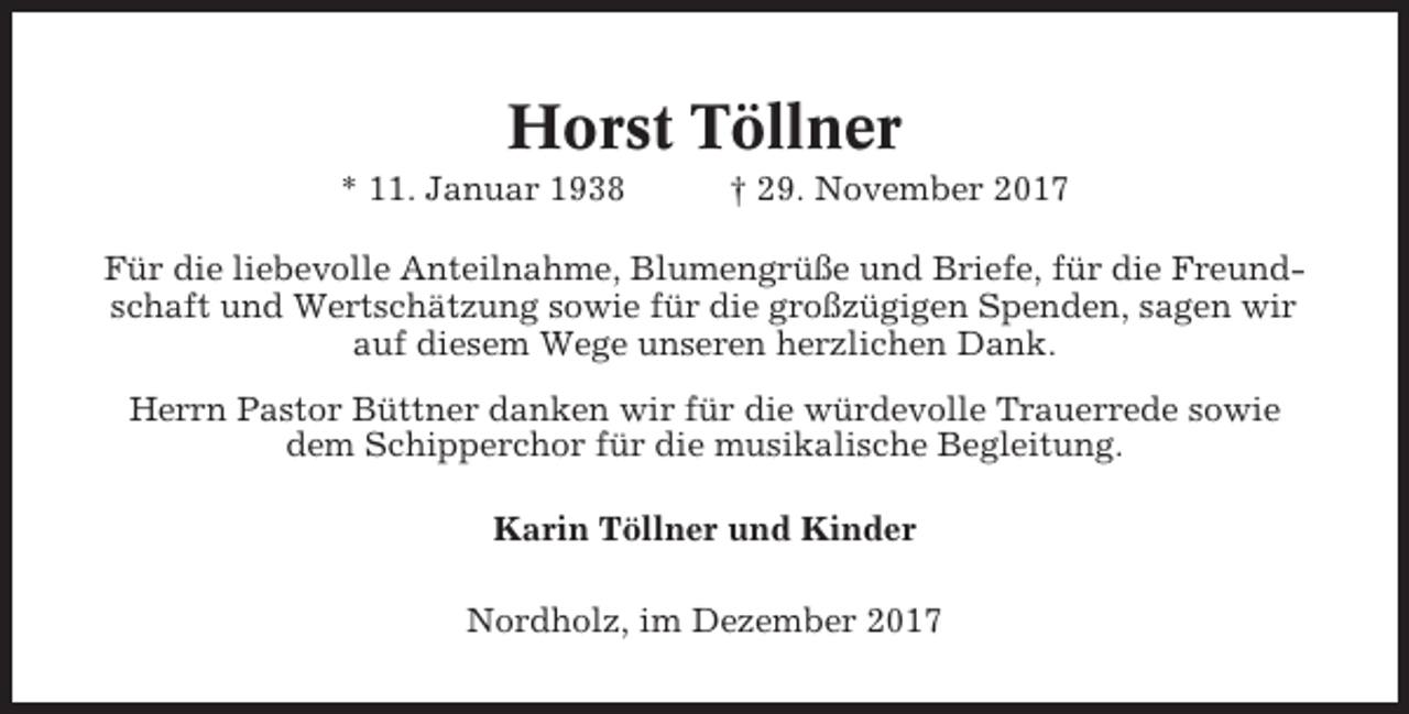 <p>Horst Töllner<br />* 11. Januar 1938</p><p>† 29. November 2017</p><p>Für die liebevolle Anteilnahme, Blumengrüße und Briefe, für die Freundschaft und Wertschätzung sowie für die großzügigen Spenden, sagen wir<br />auf diesem Wege unseren herzlichen Dank.<br />Herrn Pastor Büttner danken wir für die würdevolle Trauerrede sowie<br />dem Schipperchor für die musikalische Begleitung.<br />Karin Töllner und Kinder<br />Nordholz, im Dezember 2017</p>