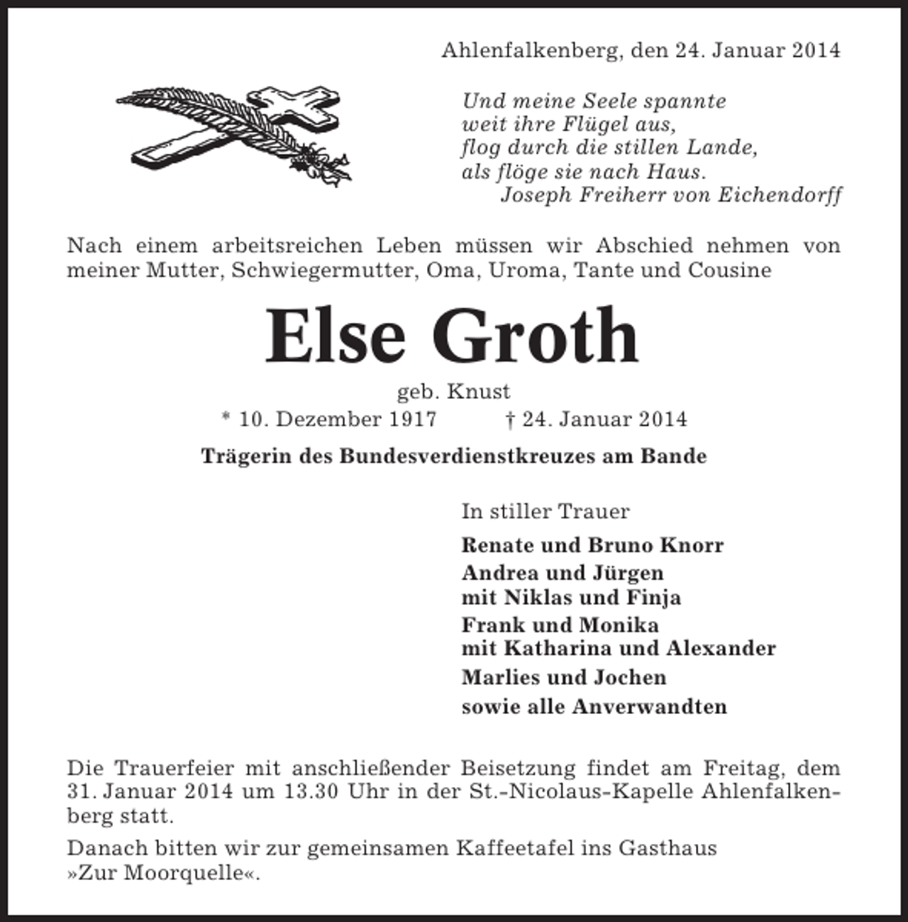 <p>Ahlenfalkenberg, den 24. Januar 2014<br />Und meine Seele spannte<br />weit ihre Flügel aus,<br />flog durch die stillen Lande,<br />als flöge sie nach Haus.<br />Joseph Freiherr von Eichendorff<br />Nach einem arbeitsreichen Leben müssen wir Abschied nehmen von<br />meiner Mutter, Schwiegermutter, Oma, Uroma, Tante und Cousine</p><p>Else Groth<br />geb. Knust<br />* 10. Dezember 1917<br />† 24. Januar 2014<br />Trägerin des Bundesverdienstkreuzes am Bande<br />In stiller Trauer<br />Renate und Bruno Knorr<br />Andrea und Jürgen<br />mit Niklas und Finja<br />Frank und Monika<br />mit Katharina und Alexander<br />Marlies und Jochen<br />sowie alle Anverwandten<br />Die Trauerfeier mit anschließender Beisetzung findet am Freitag, dem<br />31. Januar 2014 um 13.30 Uhr in der St.-Nicolaus-Kapelle Ahlenfalkenberg statt.<br />Danach bitten wir zur gemeinsamen Kaffeetafel ins Gasthaus<br />»Zur Moorquelle«.</p>