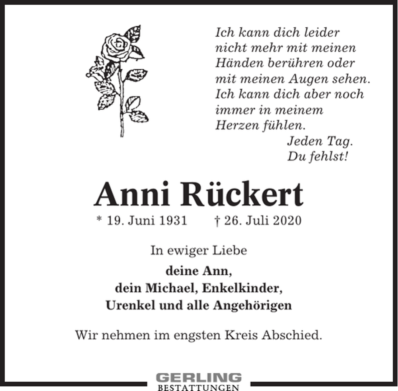 <p>Ich kann dich leider<br />nicht mehr mit meinen<br />Händen berühren oder<br />mit meinen Augen sehen.<br />Ich kann dich aber noch<br />immer in meinem<br />Herzen fühlen.<br />Jeden Tag.<br />Du fehlst!</p><p>Anni Rückert<br />* 19. Juni 1931</p><p>† 26. Juli 2020</p><p>In ewiger Liebe<br />deine Ann,<br />dein Michael, Enkelkinder,<br />Urenkel und alle Angehörigen<br />Wir nehmen im engsten Kreis Abschied.</p>