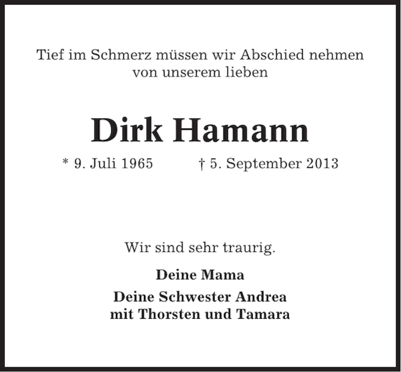 <p>Tief im Schmerz müssen wir Abschied nehmen<br />von unserem lieben</p><p>Dirk Hamann<br />* 9. Juli 1965</p><p>† 5. September 2013</p><p>Wir sind sehr traurig.<br />Deine Mama<br />Deine Schwester Andrea<br />mit Thorsten und Tamara</p>