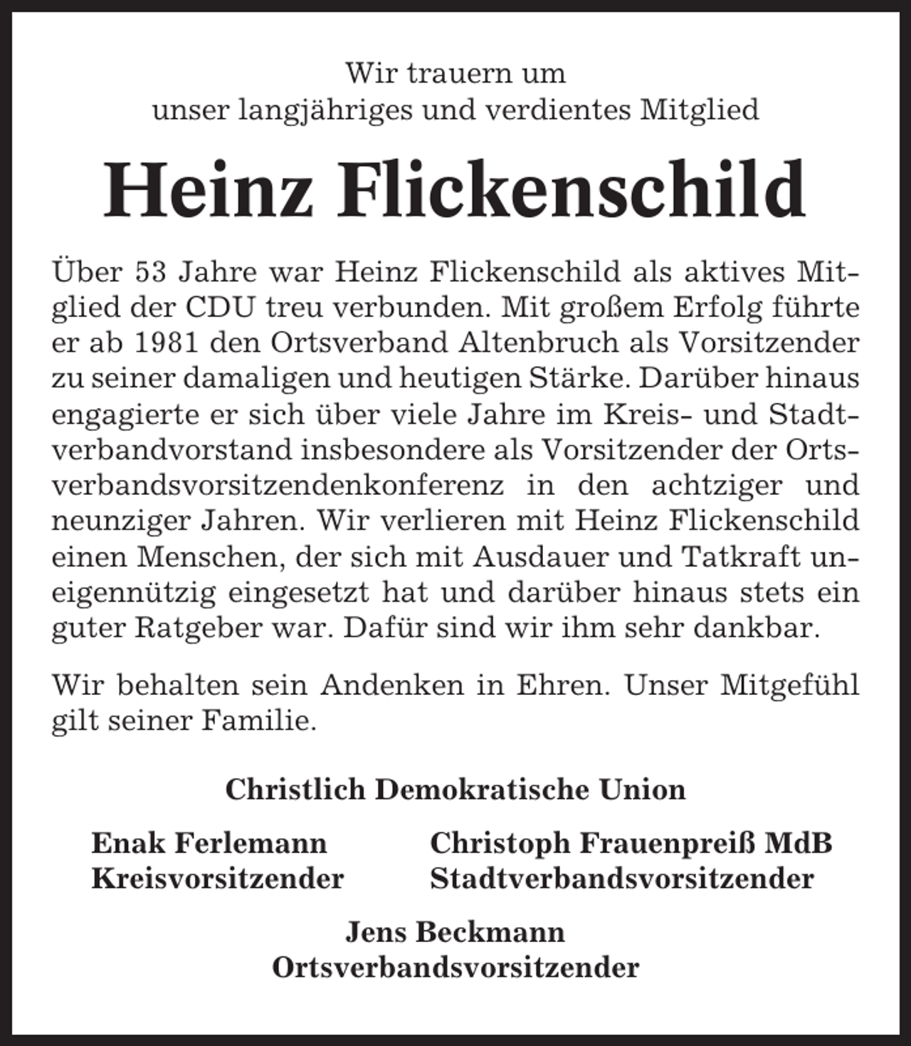 <p>Wir trauern um<br />unser langjähriges und verdientes Mitglied</p><p>Heinz Flickenschild<br />Über 53 Jahre war Heinz Flickenschild als aktives Mitglied der CDU treu verbunden. Mit großem Erfolg führte<br />er ab 1981 den Ortsverband Altenbruch als Vorsitzender<br />zu seiner damaligen und heutigen Stärke. Darüber hinaus<br />engagierte er sich über viele Jahre im Kreis- und Stadtverbandvorstand insbesondere als Vorsitzender der Ortsverbandsvorsitzendenkonferenz in den achtziger und<br />neunziger Jahren. Wir verlieren mit Heinz Flickenschild<br />einen Menschen, der sich mit Ausdauer und Tatkraft uneigennützig eingesetzt hat und darüber hinaus stets ein<br />guter Ratgeber war. Dafür sind wir ihm sehr dankbar.<br />Wir behalten sein Andenken in Ehren. Unser Mitgefühl<br />gilt seiner Familie.<br />Christlich Demokratische Union<br />Enak Ferlemann<br />Kreisvorsitzender</p><p>Christoph Frauenpreiß MdB<br />Stadtverbandsvorsitzender</p><p>Jens Beckmann<br />Ortsverbandsvorsitzender</p>