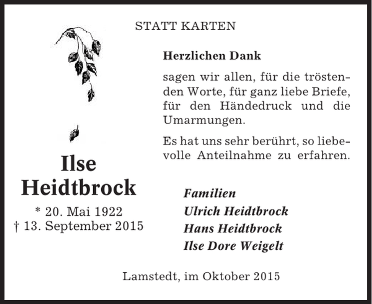<p>STATT KARTEN<br />Herzlichen Dank<br />sagen wir allen, für die tröstenden Worte, für ganz liebe Briefe,<br />für den Händedruck und die<br />Umarmungen.</p><p>Ilse<br />Heidtbrock<br />* 20. Mai 1922<br />† 13. September 2015</p><p>Es hat uns sehr berührt, so liebevolle Anteilnahme zu erfahren.<br />Familien<br />Ulrich Heidtbrock<br />Hans Heidtbrock<br />Ilse Dore Weigelt</p><p>Lamstedt, im Oktober 2015</p>