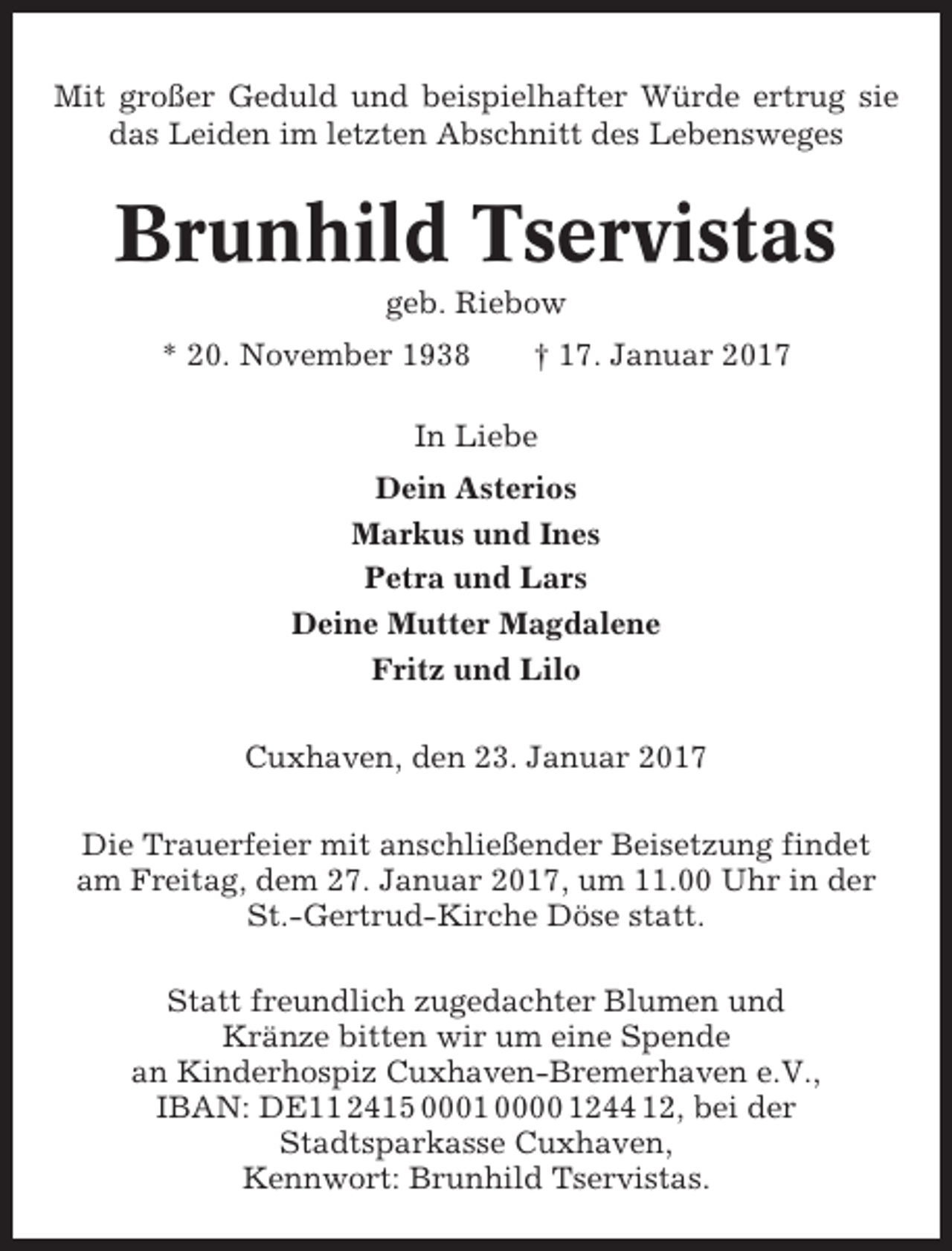 <p>Mit großer Geduld und beispielhafter Würde ertrug sie<br />das Leiden im letzten Abschnitt des Lebensweges</p><p>Brunhild Tservistas<br />geb. Riebow<br />* 20. November 1938</p><p>† 17. Januar 2017</p><p>In Liebe<br />Dein Asterios<br />Markus und Ines<br />Petra und Lars<br />Deine Mutter Magdalene<br />Fritz und Lilo<br />Cuxhaven, den 23. Januar 2017<br />Die Trauerfeier mit anschließender Beisetzung findet<br />am Freitag, dem 27. Januar 2017, um 11.00 Uhr in der<br />St.-Gertrud-Kirche Döse statt.<br />Statt freundlich zugedachter Blumen und<br />Kränze bitten wir um eine Spende<br />an Kinderhospiz Cuxhaven-Bremerhaven e.V.,<br />IBAN: DE11 2415 0001 0000 1244 12, bei der<br />Stadtsparkasse Cuxhaven,<br />Kennwort: Brunhild Tservistas.</p>