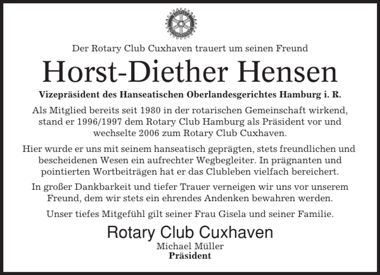<p>Der Rotary Club Cuxhaven trauert um seinen Freund</p><p>Horst-Diether Hensen<br />Vizepräsident des Hanseatischen Oberlandesgerichtes Hamburg i. R.<br />Als Mitglied bereits seit 1980 in der rotarischen Gemeinschaft wirkend,<br />stand er 1996/1997 dem Rotary Club Hamburg als Präsident vor und<br />wechselte 2006 zum Rotary Club Cuxhaven.<br />Hier wurde er uns mit seinem hanseatisch geprägten, stets freundlichen und<br />bescheidenen Wesen ein aufrechter Wegbegleiter. In prägnanten und<br />pointierten Wortbeiträgen hat er das Clubleben vielfach bereichert.<br />In großer Dankbarkeit und tiefer Trauer verneigen wir uns vor unserem<br />Freund, dem wir stets ein ehrendes Andenken bewahren werden.<br />Unser tiefes Mitgefühl gilt seiner Frau Gisela und seiner Familie.</p><p>Rotary Club Cuxhaven<br />Michael Müller<br />Präsident</p>