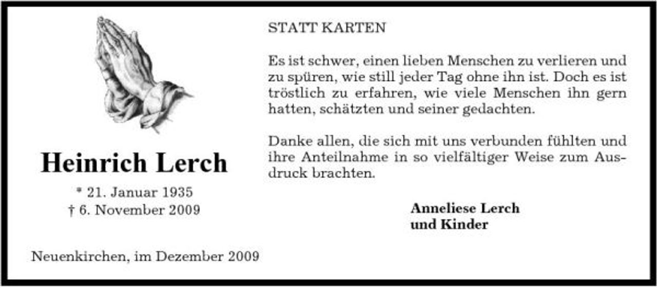 <p>STATT KARTEN Es ist schwer, einen lieben Menschen zu verlieren und zu spüren, wie still jeder Tag ohne ihn ist. Doch es ist tröstlich zu erfahren, wie viele Menschen ihn gern hatten, schätzten und seiner gedachten. Danke allen, die sich mit uns verbunden fühlten und ihre Anteilnahme in so vielfältiger Weise zum Ausdruck brachten. Anneliese Lerch und Kinder</p><p>Heinrich Lerch<br />* 21. Januar 1935 † 6. November 2009 Neuenkirchen, im Dezember 2009</p>