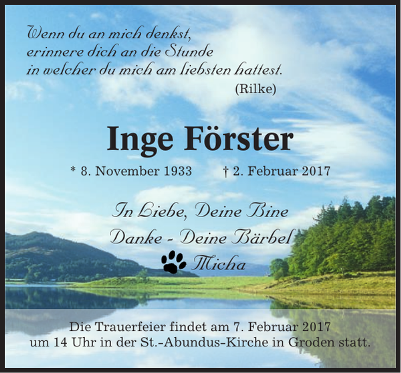 <p>Wenn du an mich denkst,<br />erinnere dich an die Stunde<br />in welcher du mich am liebsten hattest.<br />(Rilke)</p><p>Inge Förster<br />* 8. November 1933</p><p>† 2. Februar 2017</p><p>In Liebe, Deine Bine<br />Danke - Deine Bärbel<br />Micha<br />Die Trauerfeier findet am 7. Februar 2017<br />um 14 Uhr in der St.-Abundus-Kirche in Groden statt.</p>