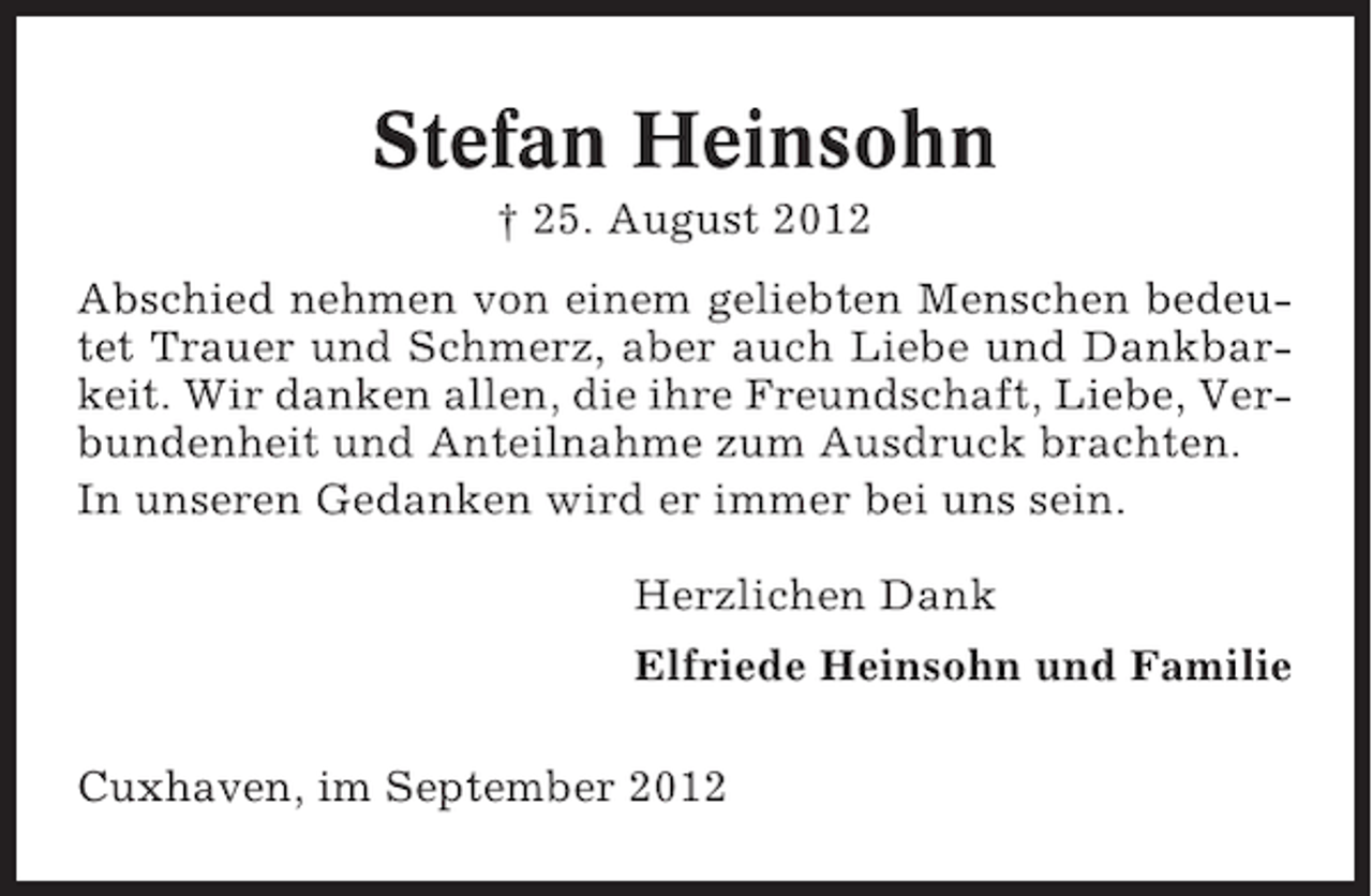 <p>Stefan Heinsohn<br />† 25. August 2012<br />Abschied nehmen von einem geliebten Menschen bedeutet Trauer und Schmerz, aber auch Liebe und Dankbarkeit. Wir danken allen, die ihre Freundschaft, Liebe, Verbundenheit und Anteilnahme zum Ausdruck brachten.<br />In unseren Gedanken wird er immer bei uns sein.<br />Herzlichen Dank<br />Elfriede Heinsohn und Familie<br />Cuxhaven, im September 2012</p>