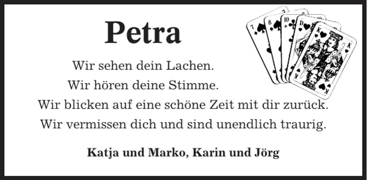 <p>Petra<br />Wir sehen dein Lachen.<br />Wir hören deine Stimme.<br />Wir blicken auf eine schöne Zeit mit dir zurück.<br />Wir vermissen dich und sind unendlich traurig.<br />Katja und Marko, Karin und Jörg</p>