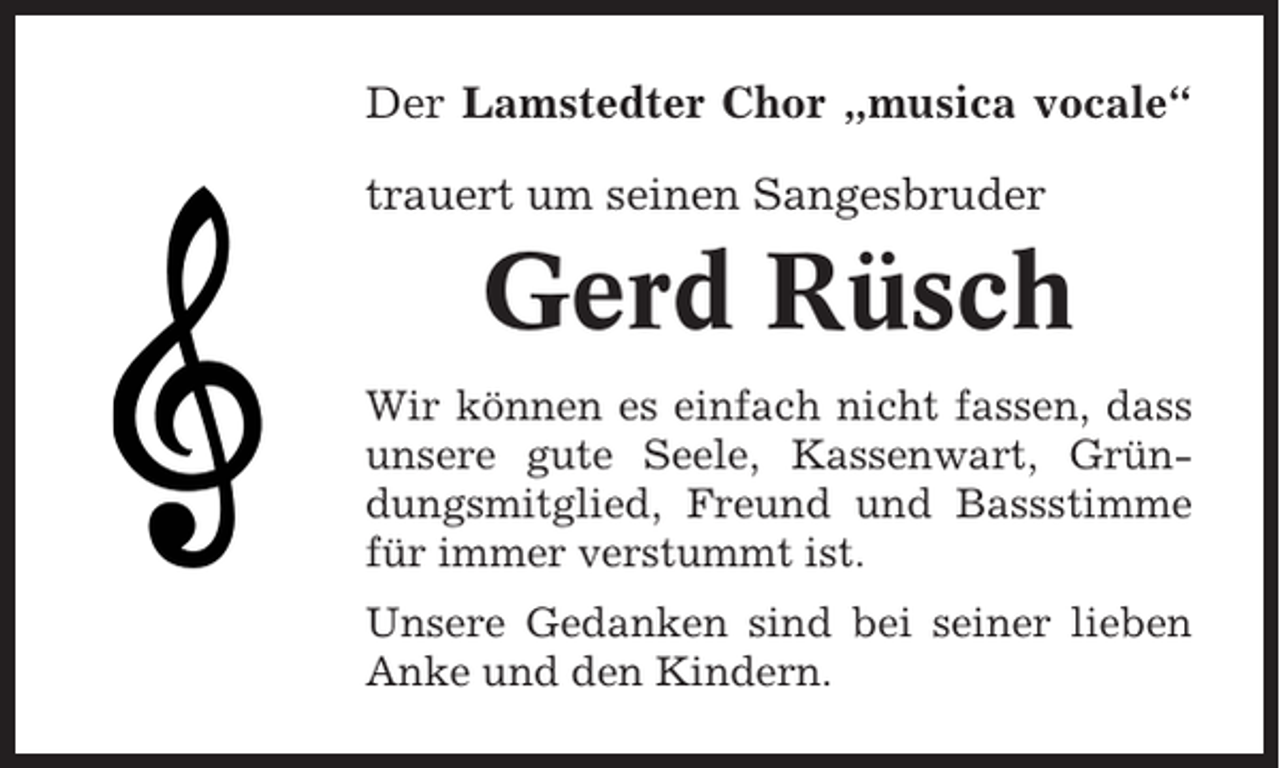 <p>Der Lamstedter Chor „musica vocale“<br />trauert um seinen Sangesbruder</p><p>Gerd Rüsch<br />Wir können es einfach nicht fassen, dass<br />unsere gute Seele, Kassenwart, Gründungsmitglied, Freund und Bassstimme<br />für immer verstummt ist.<br />Unsere Gedanken sind bei seiner lieben<br />Anke und den Kindern.</p>