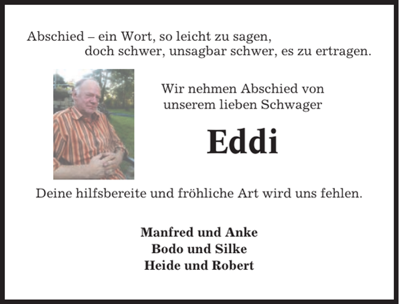 <p>Abschied – ein Wort, so leicht zu sagen,<br />doch schwer, unsagbar schwer, es zu ertragen.<br />Wir nehmen Abschied von<br />unserem lieben Schwager</p><p>Eddi<br />Deine hilfsbereite und fröhliche Art wird uns fehlen.<br />Manfred und Anke<br />Bodo und Silke<br />Heide und Robert</p>
