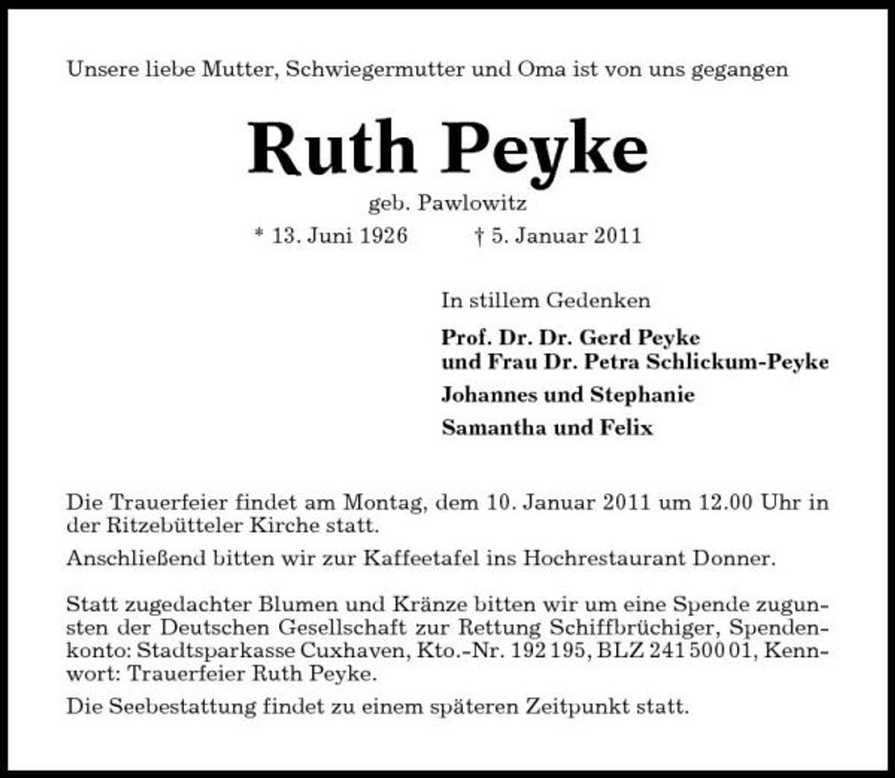 <p>Unsere liebe Mutter, Schwiegermutter und Oma ist von uns gegangen</p><p>Ruth Peyke<br />geb. Pawlowitz * 13. Juni 1926 † 5. Januar 2011 In stillem Gedenken Prof. Dr. Dr. Gerd Peyke und Frau Dr. Petra Schlickum-Peyke Johannes und Stephanie Samantha und Felix Die Trauerfeier findet am Montag, dem 10. Januar 2011 um 12.00 Uhr in der Ritzebütteler Kirche statt. Anschließend bitten wir zur Kaffeetafel ins Hochrestaurant Donner. Statt zugedachter Blumen und Kränze bitten wir um eine Spende zugunsten der Deutschen Gesellschaft zur Rettung Schiffbrüchiger, Spendenkonto: Stadtsparkasse Cuxhaven, Kto.-Nr. 192 195, BLZ 241 501, Kennwort: Trauerfeier Ruth Peyke. Die Seebestattung findet zu einem späteren Zeitpunkt statt.</p>
