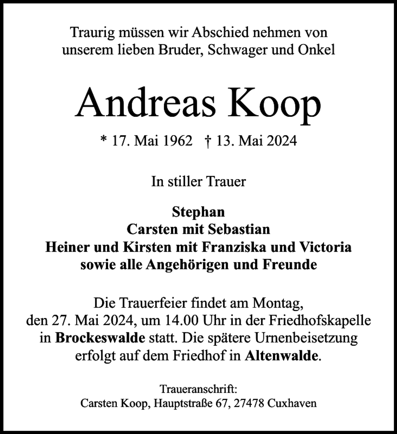 <p>Traurig müssen wir Abschied nehmen von<br />unserem lieben Bruder, Schwager und Onkel</p><p>Andreas Koop<br />* 17. Mai 1962 † 13. Mai 2024<br />In stiller Trauer<br />Stephan<br />Carsten mit Sebastian<br />Heiner und Kirsten mit Franziska und Victoria<br />sowie alle Angehörigen und Freunde<br />Die Trauerfeier findet am Montag,<br />den 27. Mai 2024, um 14.00 Uhr in der Friedhofskapelle<br />in Brockeswalde statt. Die spätere Urnenbeisetzung<br />erfolgt auf dem Friedhof in Altenwalde.<br />Traueranschrift:<br />Carsten Koop, Hauptstraße 67, 27478 Cuxhaven</p>