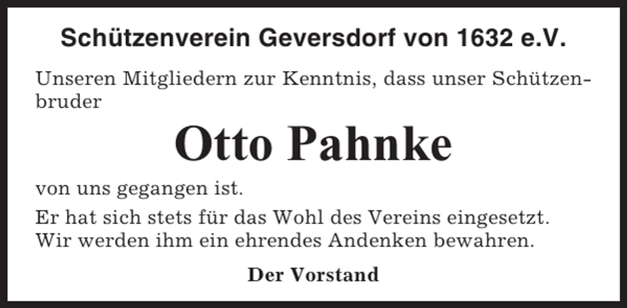 <p>Schützenverein Geversdorf von 1632 e.V.<br />Unseren Mitgliedern zur Kenntnis, dass unser Schützenbruder</p><p>Otto Pahnke<br />von uns gegangen ist.<br />Er hat sich stets für das Wohl des Vereins eingesetzt.<br />Wir werden ihm ein ehrendes Andenken bewahren.<br />Der Vorstand</p>