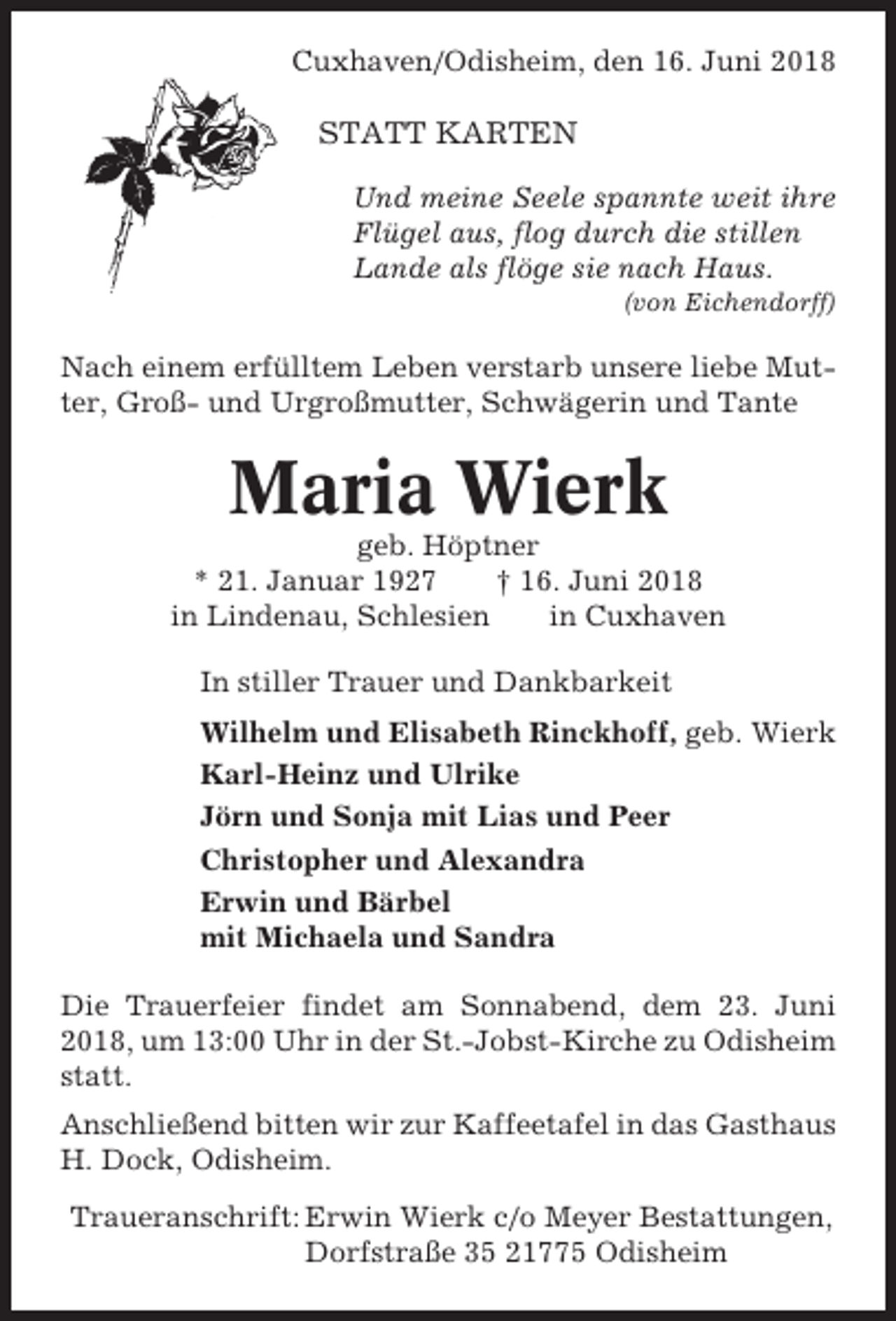 <p>Cuxhaven/Odisheim, den 16. Juni 2018</p><p>STATT KARTEN<br />Und meine Seele spannte weit ihre<br />Flügel aus, flog durch die stillen<br />Lande als flöge sie nach Haus.<br />(von Eichendorff)</p><p>Nach einem erfülltem Leben verstarb unsere liebe Mutter, Groß- und Urgroßmutter, Schwägerin und Tante</p><p>Maria Wierk<br />geb. Höptner<br />* 21. Januar 1927<br />† 16. Juni 2018<br />in Lindenau, Schlesien<br />in Cuxhaven<br />In stiller Trauer und Dankbarkeit<br />Wilhelm und Elisabeth Rinckhoff, geb. Wierk<br />Karl-Heinz und Ulrike<br />Jörn und Sonja mit Lias und Peer<br />Christopher und Alexandra<br />Erwin und Bärbel<br />mit Michaela und Sandra<br />Die Trauerfeier findet am Sonnabend, dem 23. Juni<br />2018, um 13:00 Uhr in der St.-Jobst-Kirche zu Odisheim<br />statt.<br />Anschließend bitten wir zur Kaffeetafel in das Gasthaus<br />H. Dock, Odisheim.<br />Traueranschrift: Erwin Wierk c/o Meyer Bestattungen,<br />Dorfstraße 35 21775 Odisheim</p>
