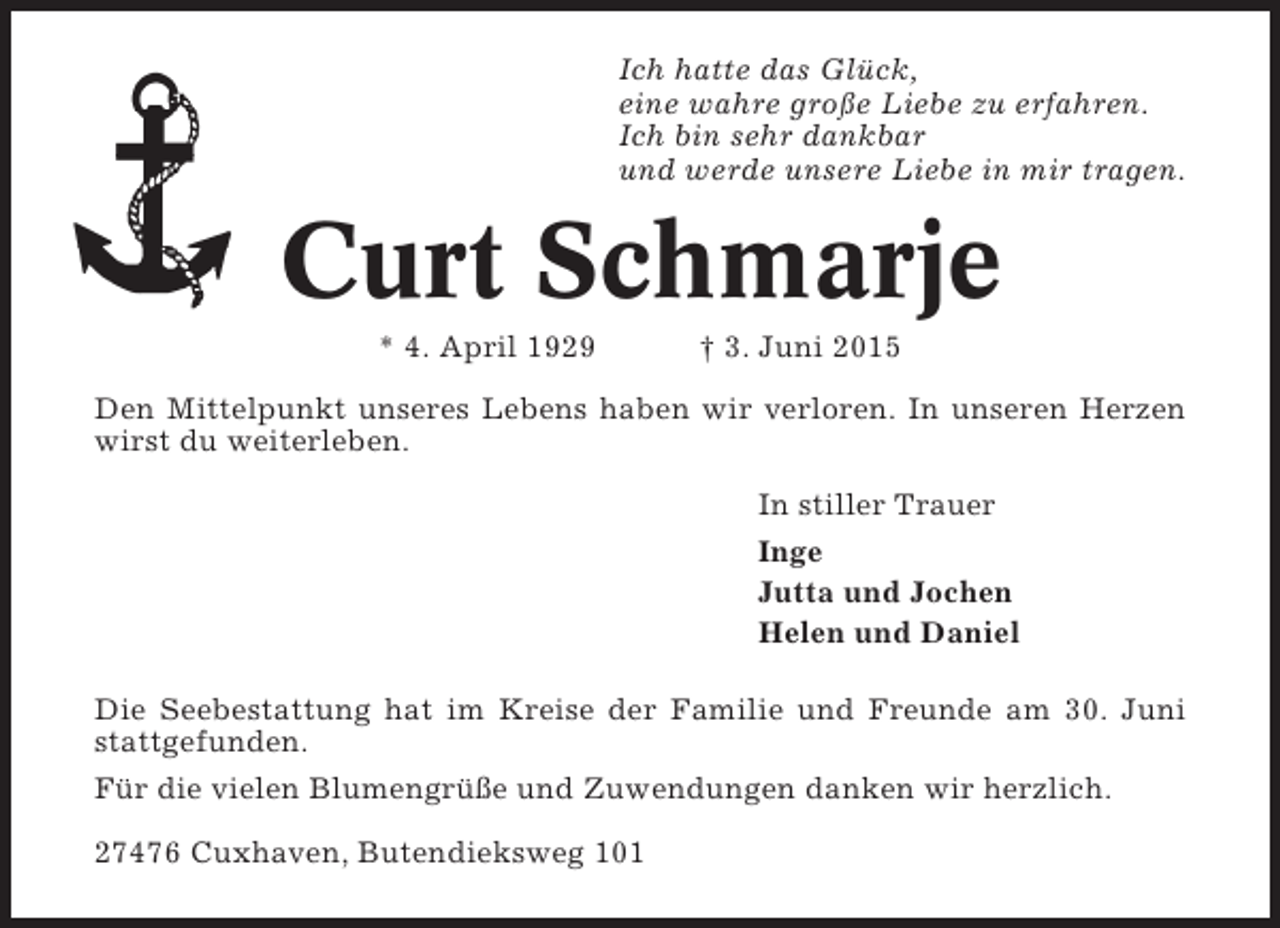 <p>Ich hatte das Glück,<br />eine wahre große Liebe zu erfahren.<br />Ich bin sehr dankbar<br />und werde unsere Liebe in mir tragen.</p><p>Curt Schmarje<br />* 4. April 1929</p><p>† 3. Juni 2015</p><p>Den Mittelpunkt unseres Lebens haben wir verloren. In unseren Herzen<br />wirst du weiterleben.<br />In stiller Trauer<br />Inge<br />Jutta und Jochen<br />Helen und Daniel<br />Die Seebestattung hat im Kreise der Familie und Freunde am 30. Juni<br />stattgefunden.<br />Für die vielen Blumengrüße und Zuwendungen danken wir herzlich.<br />27476 Cuxhaven, Butendieksweg 101</p>
