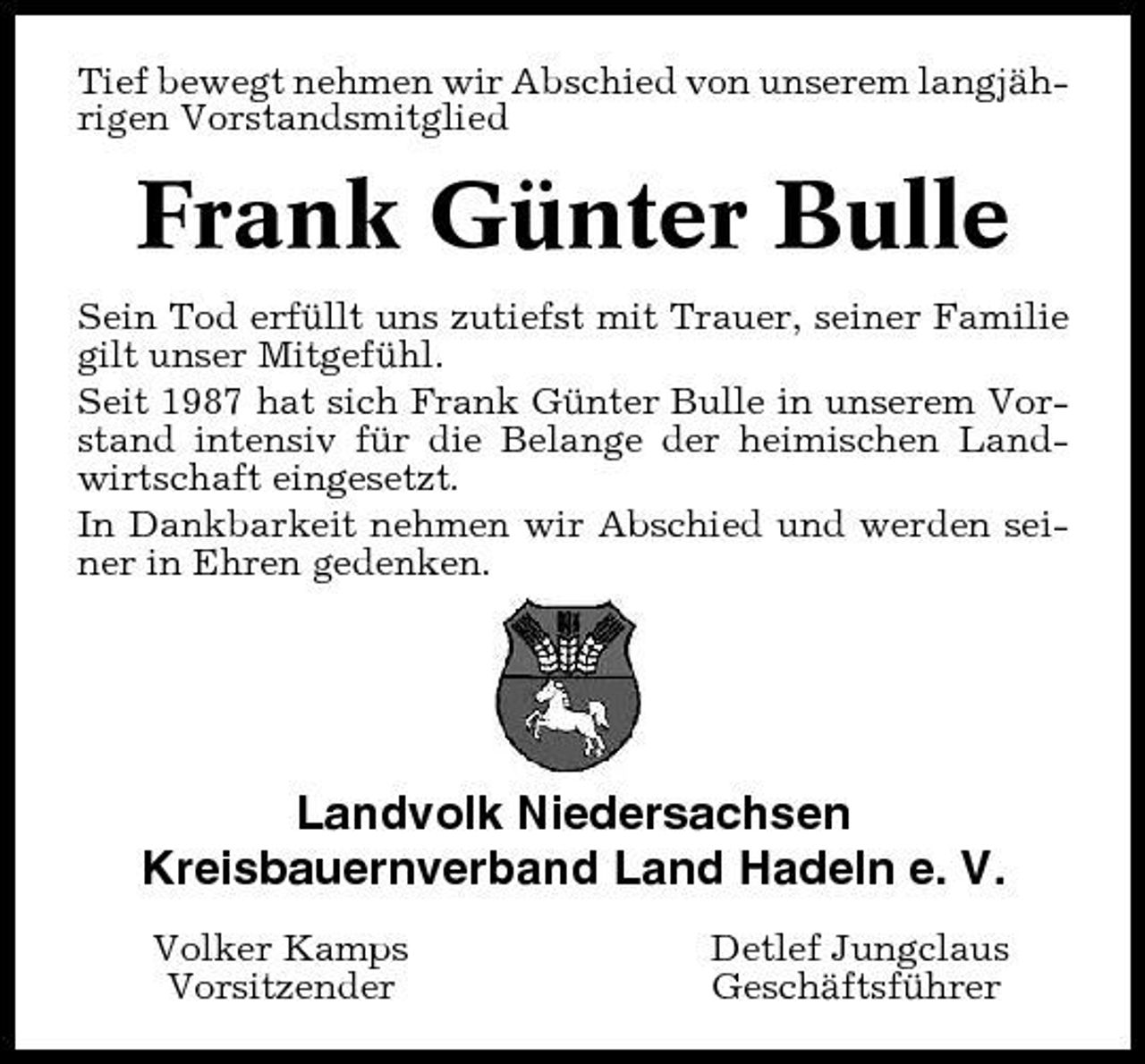 <p>Tief bewegt nehmen wir Abschied von unserem langjährigen Vorstandsmitglied</p><p>Frank Günter Bulle<br />Sein Tod erfüllt uns zutiefst mit Trauer, seiner Familie gilt unser Mitgefühl. Seit 1987 hat sich Frank Günter Bulle in unserem Vorstand intensiv für die Belange der heimischen Landwirtschaft eingesetzt. In Dankbarkeit nehmen wir Abschied und werden seiner in Ehren gedenken.</p><p>Landvolk Niedersachsen Kreisbauernverband Land Hadeln e. V.<br />Volker Kamps Vorsitzender Detlef Jungclaus Geschäftsführer</p>