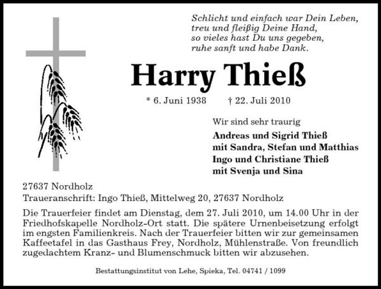 <p>Schlicht und einfach war Dein Leben, treu und fleißig Deine Hand, so vieles hast Du uns gegeben, ruhe sanft und habe Dank.</p><p>Harry Thieß<br />* 6. Juni 1938 † 22. Juli 2010<br />Wir sind sehr traurig</p><p>Andreas und Sigrid Thieß mit Sandra, Stefan und Matthias Ingo und Christiane Thieß mit Svenja und Sina 27637 Nordholz Traueranschrift: Ingo Thieß, Mittelweg 20, 27637 Nordholz Die Trauerfeier findet am Dienstag, dem 27. Juli 2010, um 14.00 Uhr in der Friedhofskapelle Nordholz-Ort statt. Die spätere Urnenbeisetzung erfolgt im engsten Familienkreis. Nach der Trauerfeier bitten wir zur gemeinsamen Kaffeetafel in das Gasthaus Frey, Nordholz, Mühlenstraße. Von freundlich zugedachtem Kranz- und Blumenschmuck bitten wir abzusehen.<br />Bestattungsinstitut von Lehe, Spieka, Tel. 04741 / 1099</p>