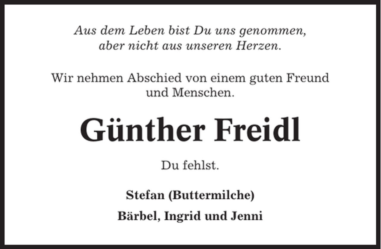 <p>Aus dem Leben bist Du uns genommen,<br />aber nicht aus unseren Herzen.<br />Wir nehmen Abschied von einem guten Freund<br />und Menschen.</p><p>Günther Freidl<br />Du fehlst.<br />Stefan (Buttermilche)<br />Bärbel, Ingrid und Jenni</p>