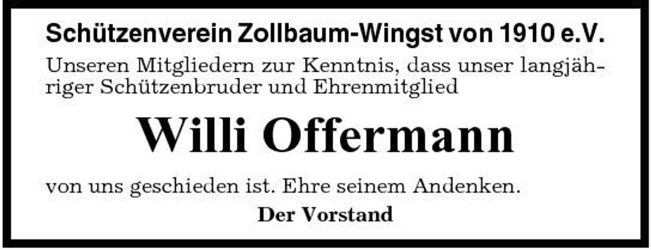 <p>Schützenverein Zollbaum-Wingst von 1910 e.V.<br />Unseren Mitgliedern zur Kenntnis, dass unser langjähriger Schützenbruder und Ehrenmitglied</p><p>Willi Offermann<br />von uns geschieden ist. Ehre seinem Andenken. Der Vorstand</p>