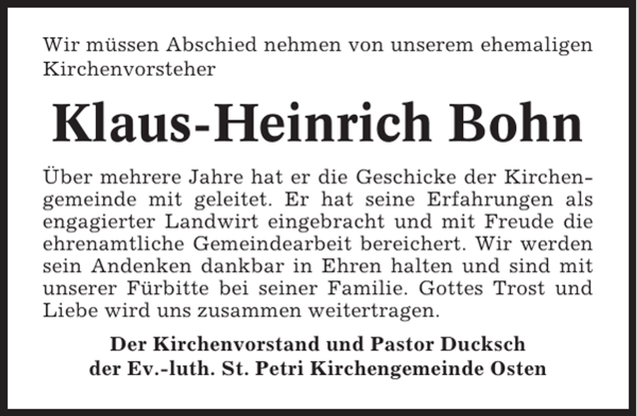 <p>Wir müssen Abschied nehmen von unserem ehemaligen<br />Kirchenvorsteher</p><p>Klaus-Heinrich Bohn<br />Über mehrere Jahre hat er die Geschicke der Kirchengemeinde mit geleitet. Er hat seine Erfahrungen als<br />engagierter Landwirt eingebracht und mit Freude die<br />ehrenamtliche Gemeindearbeit bereichert. Wir werden<br />sein Andenken dankbar in Ehren halten und sind mit<br />unserer Fürbitte bei seiner Familie. Gottes Trost und<br />Liebe wird uns zusammen weitertragen.<br />Der Kirchenvorstand und Pastor Ducksch<br />der Ev.-luth. St. Petri Kirchengemeinde Osten</p>