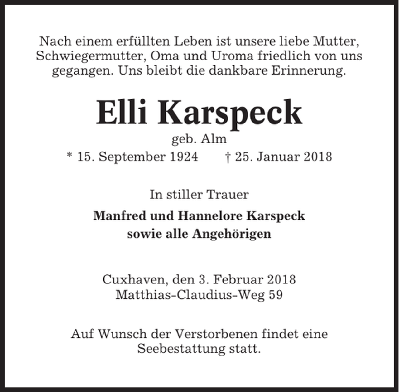 <p>Nach einem erfüllten Leben ist unsere liebe Mutter,<br />Schwiegermutter, Oma und Uroma friedlich von uns<br />gegangen. Uns bleibt die dankbare Erinnerung.</p><p>Elli Karspeck<br />geb. Alm<br />* 15. September 1924<br />† 25. Januar 2018<br />In stiller Trauer<br />Manfred und Hannelore Karspeck<br />sowie alle Angehörigen</p><p>Cuxhaven, den 3. Februar 2018<br />Matthias-Claudius-Weg 59<br />Auf Wunsch der Verstorbenen findet eine<br />Seebestattung statt.</p>