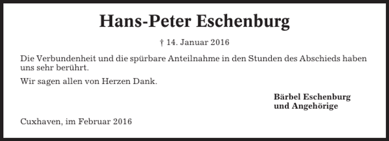 <p>Hans-Peter Eschenburg<br />† 14. Januar 2016<br />Die Verbundenheit und die spürbare Anteilnahme in den Stunden des Abschieds haben<br />uns sehr berührt.<br />Wir sagen allen von Herzen Dank.<br />Bärbel Eschenburg<br />und Angehörige<br />Cuxhaven, im Februar 2016</p>