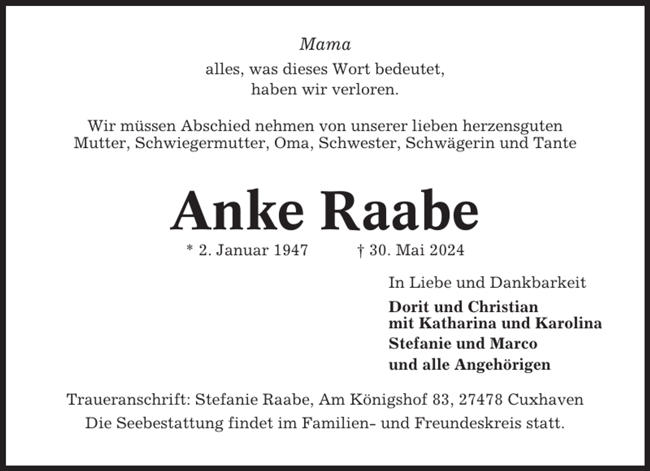 <p>Mama<br />alles, was dieses Wort bedeutet,<br />haben wir verloren.<br />Wir müssen Abschied nehmen von unserer lieben herzensguten<br />Mutter, Schwiegermutter, Oma, Schwester, Schwägerin und Tante</p><p>Anke Raabe<br />* 2. Januar 1947</p><p>† 30. Mai 2024<br />In Liebe und Dankbarkeit<br />Dorit und Christian<br />mit Katharina und Karolina<br />Stefanie und Marco<br />und alle Angehörigen</p><p>Traueranschrift: Stefanie Raabe, Am Königshof 83, 27478 Cuxhaven<br />Die Seebestattung findet im Familien- und Freundeskreis statt.</p>