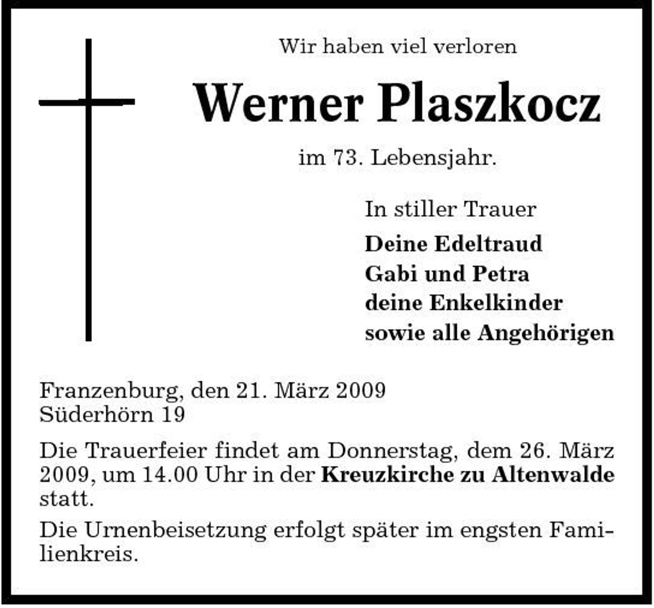 <p>Wir haben viel verloren</p><p>Werner Plaszkocz<br />im 73. Lebensjahr. In stiller Trauer Deine Edeltraud Gabi und Petra deine Enkelkinder sowie alle Angehörigen Franzenburg, den 21. März 2009 Süderhörn 19 Die Trauerfeier findet am Donnerstag, dem 26. März 2009, um 14.00 Uhr in der Kreuzkirche zu Altenwalde statt. Die Urnenbeisetzung erfolgt später im engsten Familienkreis.</p>