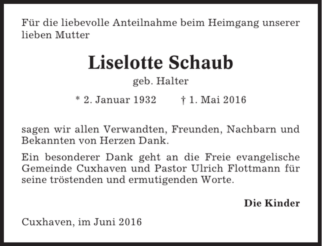 <p>Für die liebevolle Anteilnahme beim Heimgang unserer<br />lieben Mutter</p><p>Liselotte Schaub<br />geb. Halter<br />* 2. Januar 1932</p><p>† 1. Mai 2016</p><p>sagen wir allen Verwandten, Freunden, Nachbarn und<br />Bekannten von Herzen Dank.<br />Ein besonderer Dank geht an die Freie evangelische<br />Gemeinde Cuxhaven und Pastor Ulrich Flottmann für<br />seine tröstenden und ermutigenden Worte.<br />Die Kinder<br />Cuxhaven, im Juni 2016</p>