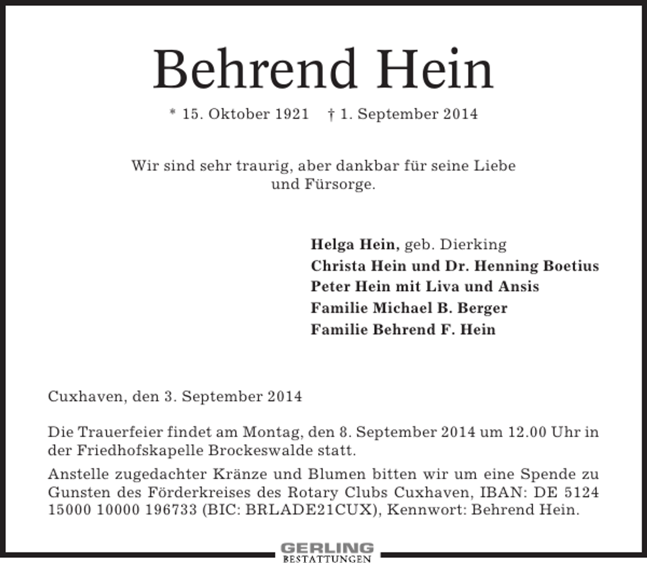 <p>Behrend Hein<br />* 15. Oktober 1921</p><p>† 1. September 2014</p><p>Wir sind sehr traurig, aber dankbar für seine Liebe<br />und Fürsorge.</p><p>Helga Hein, geb. Dierking<br />Christa Hein und Dr. Henning Boetius<br />Peter Hein mit Liva und Ansis<br />Familie Michael B. Berger<br />Familie Behrend F. Hein</p><p>Cuxhaven, den 3. September 2014<br />Die Trauerfeier findet am Montag, den 8. September 2014 um 12.00 Uhr in<br />der Friedhofskapelle Brockeswalde statt.<br />Anstelle zugedachter Kränze und Blumen bitten wir um eine Spende zu<br />Gunsten des Förderkreises des Rotary Clubs Cuxhaven, IBAN: DE 5124<br />15000 10000 196733 (BIC: BRLADE21CUX), Kennwort: Behrend Hein.</p>
