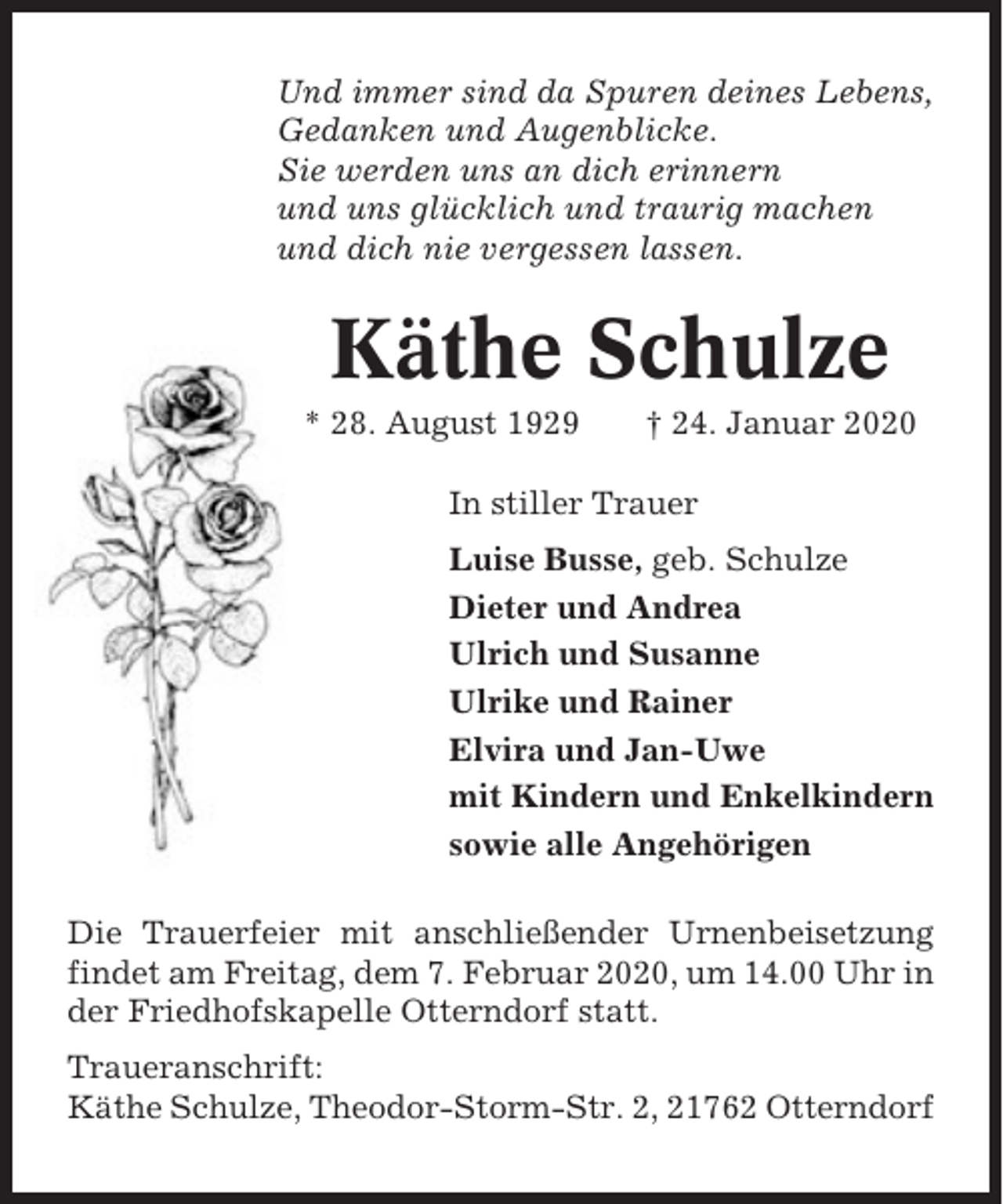 <p>Und immer sind da Spuren deines Lebens,<br />Gedanken und Augenblicke.<br />Sie werden uns an dich erinnern<br />und uns glücklich und traurig machen<br />und dich nie vergessen lassen.</p><p>Käthe Schulze<br />* 28. August 1929</p><p>† 24. Januar 2020</p><p>In stiller Trauer<br />Luise Busse, geb. Schulze<br />Dieter und Andrea<br />Ulrich und Susanne<br />Ulrike und Rainer<br />Elvira und Jan-Uwe<br />mit Kindern und Enkelkindern<br />sowie alle Angehörigen<br />Die Trauerfeier mit anschließender Urnenbeisetzung<br />findet am Freitag, dem 7. Februar 2020, um 14.00 Uhr in<br />der Friedhofskapelle Otterndorf statt.<br />Traueranschrift:<br />Käthe Schulze, Theodor-Storm-Str. 2, 21762 Otterndorf</p>