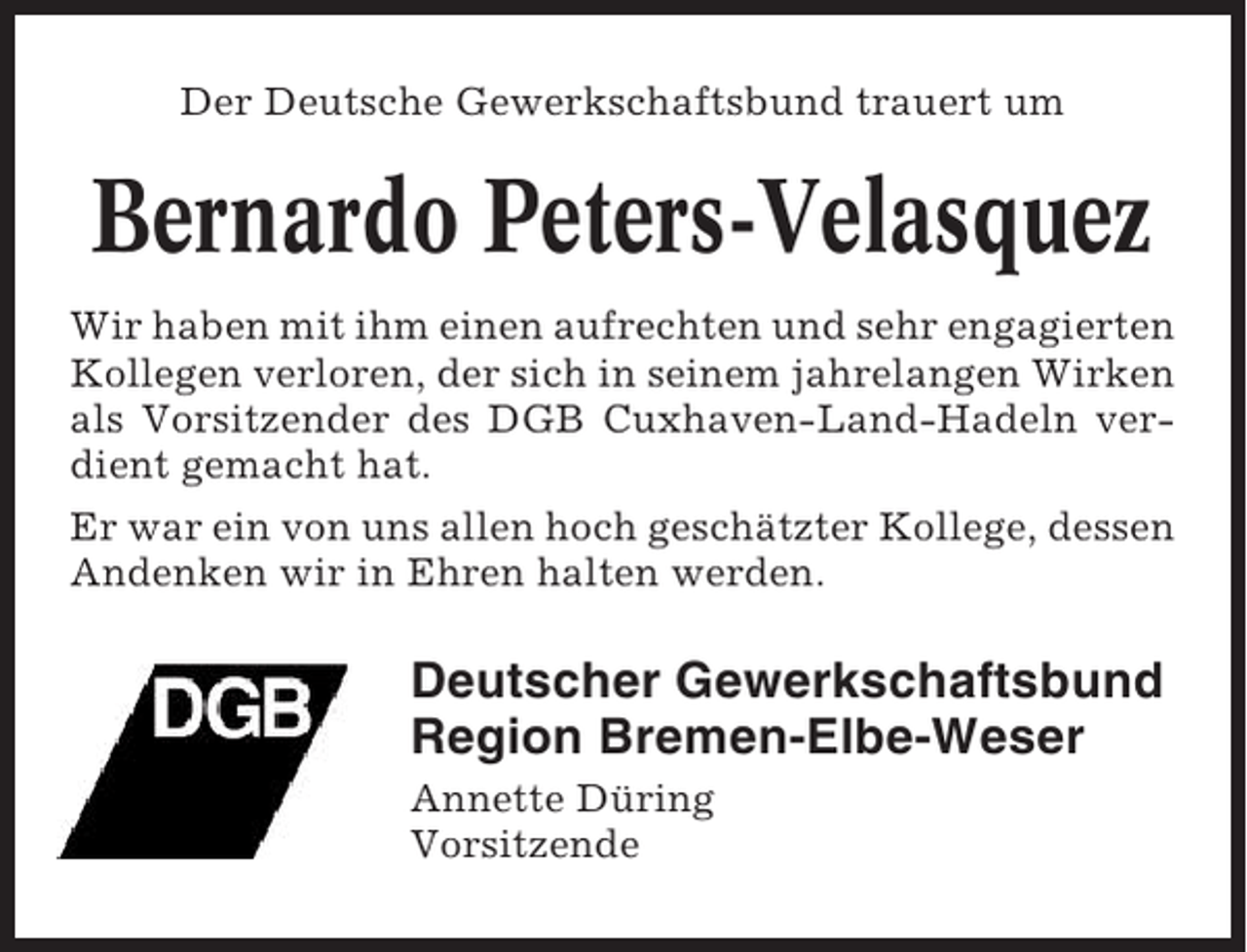 <p>Der Deutsche Gewerkschaftsbund trauert um</p><p>Bernardo Peters-Velasquez<br />Wir haben mit ihm einen aufrechten und sehr engagierten<br />Kollegen verloren, der sich in seinem jahrelangen Wirken<br />als Vorsitzender des DGB Cuxhaven-Land-Hadeln verdient gemacht hat.<br />Er war ein von uns allen hoch geschätzter Kollege, dessen<br />Andenken wir in Ehren halten werden.</p><p>Deutscher Gewerkschaftsbund<br />Region Bremen-Elbe-Weser<br />Annette Düring<br />Vorsitzende</p>