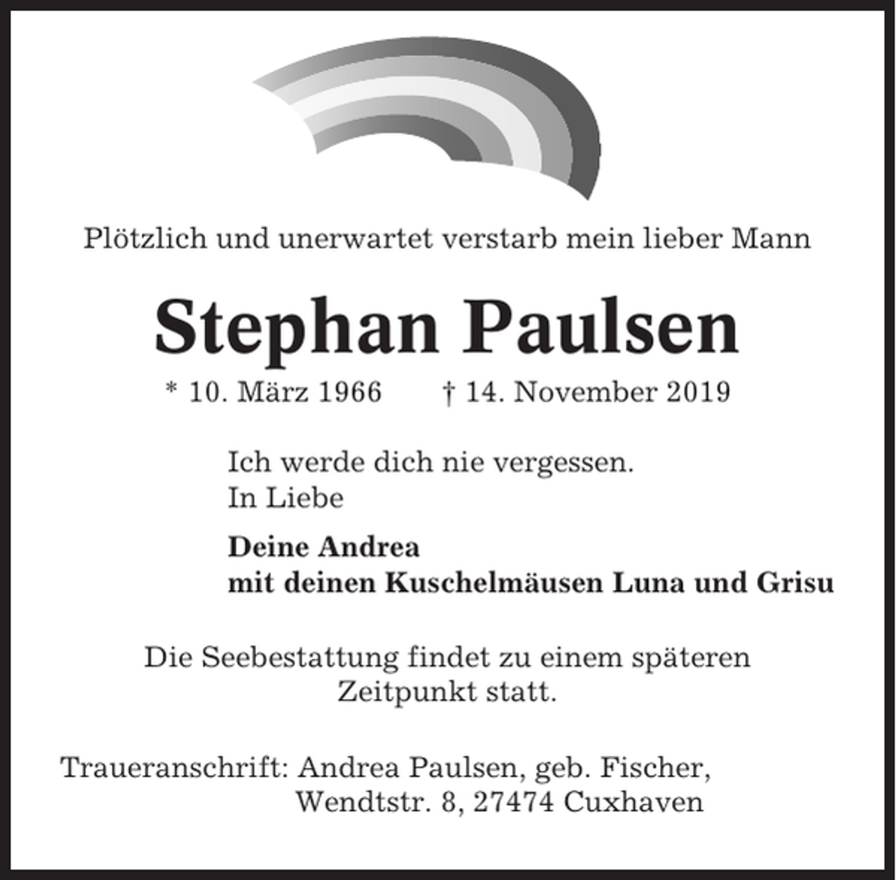 <p>Plötzlich und unerwartet verstarb mein lieber Mann</p><p>Stephan Paulsen<br />* 10. März 1966</p><p>† 14. November 2019</p><p>Ich werde dich nie vergessen.<br />In Liebe<br />Deine Andrea<br />mit deinen Kuschelmäusen Luna und Grisu<br />Die Seebestattung findet zu einem späteren<br />Zeitpunkt statt.<br />Traueranschrift: Andrea Paulsen, geb. Fischer,<br />Wendtstr. 8, 27474 Cuxhaven</p>