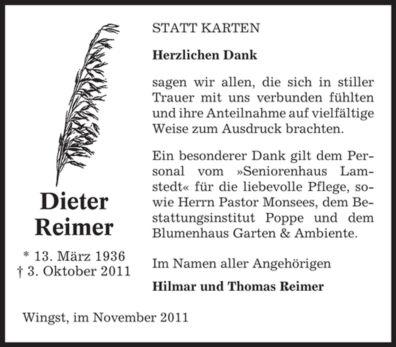 <p>STATT KARTEN<br />Herzlichen Dank<br />sagen wir allen, die sich in stiller<br />Trauer mit uns verbunden fühlten<br />und ihre Anteilnahme auf vielfältige<br />Weise zum Ausdruck brachten.</p><p>Dieter<br />Reimer<br />* 13. März 1936<br />† 3. Oktober 2011</p><p>Ein besonderer Dank gilt dem Personal vom »Seniorenhaus Lamstedt« für die liebevolle Pflege, sowie Herrn Pastor Monsees, dem Bestattungsinstitut Poppe und dem<br />Blumenhaus Garten &amp; Ambiente.<br />Im Namen aller Angehörigen<br />Hilmar und Thomas Reimer</p><p>Wingst, im November 2011</p>
