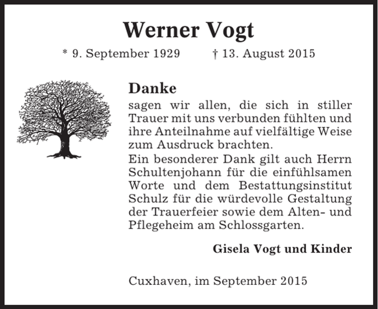 <p>Werner Vogt<br />* 9. September 1929</p><p>† 13. August 2015</p><p>Danke<br />sagen wir allen, die sich in stiller<br />Trauer mit uns verbunden fühlten und<br />ihre Anteilnahme auf vielfältige Weise<br />zum Ausdruck brachten.<br />Ein besonderer Dank gilt auch Herrn<br />Schultenjohann für die einfühlsamen<br />Worte und dem Bestattungsinstitut<br />Schulz für die würdevolle Gestaltung<br />der Trauerfeier sowie dem Alten- und<br />Pflegeheim am Schlossgarten.<br />Gisela Vogt und Kinder<br />Cuxhaven, im September 2015</p>
